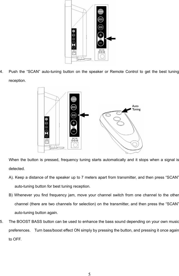 5  4.  Push the “SCAN” auto-tuning button on the speaker or Remote Control to get the best tuning reception.        When the button is pressed, frequency tuning starts automatically and it stops when a signal is detected. A). Keep a distance of the speaker up to 7 meters apart from transmitter, and then press “SCAN” auto-tuning button for best tuning reception. B) Whenever you find frequency jam, move your channel switch from one channel to the other channel (there are two channels for selection) on the transmitter, and then press the “SCAN” auto-tuning button again. 5.  The BOOST BASS button can be used to enhance the bass sound depending on your own music preferences.    Turn bass/boost effect ON simply by pressing the button, and pressing it once again to OFF. 