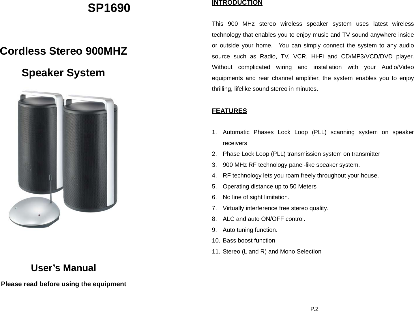 SP1690  Cordless Stereo 900MHZ Speaker System    User’s Manual Please read before using the equipment P. 2  INTRODUCTION  This 900 MHz stereo wireless speaker system uses latest wireless technology that enables you to enjoy music and TV sound anywhere inside or outside your home.  You can simply connect the system to any audio source such as Radio, TV, VCR, Hi-Fi and CD/MP3/VCD/DVD player.  Without complicated wiring and installation with your Audio/Video equipments and rear channel amplifier, the system enables you to enjoy thrilling, lifelike sound stereo in minutes.  FEATURES  1.  Automatic Phases Lock Loop (PLL) scanning system on speaker receivers 2.  Phase Lock Loop (PLL) transmission system on transmitter 3.  900 MHz RF technology panel-like speaker system. 4.  RF technology lets you roam freely throughout your house. 5.  Operating distance up to 50 Meters 6.  No line of sight limitation. 7.  Virtually interference free stereo quality. 8.  ALC and auto ON/OFF control. 9.  Auto tuning function. 10. Bass boost function 11. Stereo (L and R) and Mono Selection 