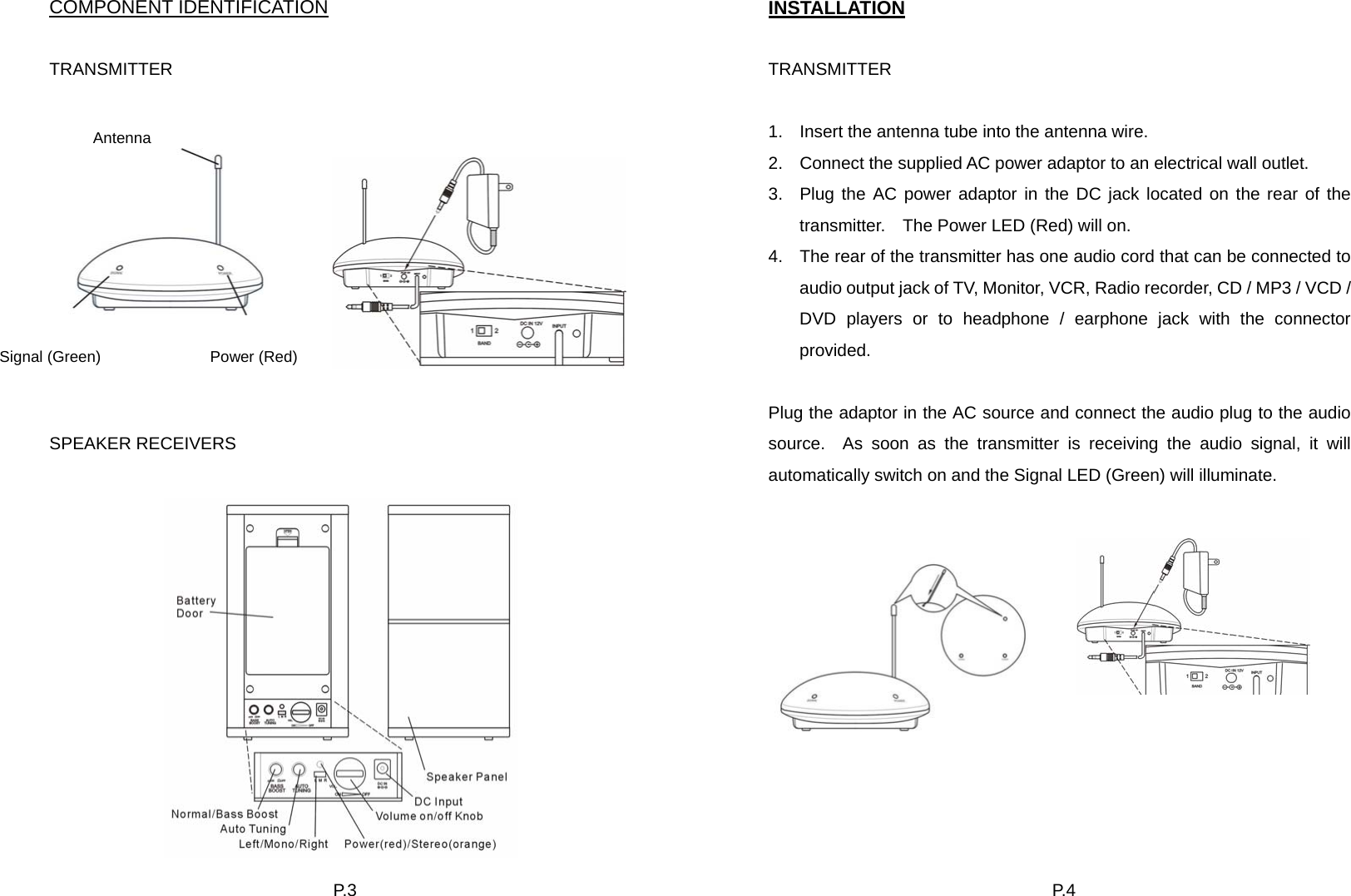 P. 3  COMPONENT IDENTIFICATION  TRANSMITTER            SPEAKER RECEIVERS     Antenna Signal (Green)              Power (Red)   P. 4  INSTALLATION  TRANSMITTER  1.  Insert the antenna tube into the antenna wire. 2.  Connect the supplied AC power adaptor to an electrical wall outlet.     3.  Plug the AC power adaptor in the DC jack located on the rear of the transmitter.    The Power LED (Red) will on. 4.  The rear of the transmitter has one audio cord that can be connected to audio output jack of TV, Monitor, VCR, Radio recorder, CD / MP3 / VCD / DVD players or to headphone / earphone jack with the connector provided.  Plug the adaptor in the AC source and connect the audio plug to the audio source.  As soon as the transmitter is receiving the audio signal, it will automatically switch on and the Signal LED (Green) will illuminate.        