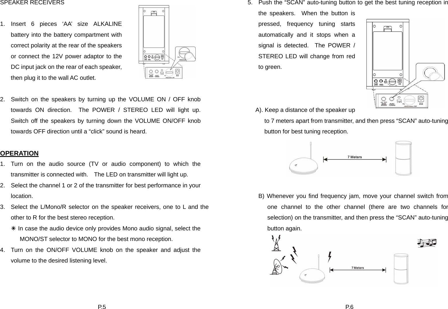 P. 5  SPEAKER RECEIVERS  1. Insert 6 pieces ‘AA’ size ALKALINE battery into the battery compartment with correct polarity at the rear of the speakers or connect the 12V power adaptor to the DC input jack on the rear of each speaker, then plug it to the wall AC outlet.  2.  Switch on the speakers by turning up the VOLUME ON / OFF knob towards ON direction.  The POWER / STEREO LED will light up.  Switch off the speakers by turning down the VOLUME ON/OFF knob towards OFF direction until a “click” sound is heard.    OPERATION 1.  Turn on the audio source (TV or audio component) to which the transmitter is connected with.    The LED on transmitter will light up. 2.  Select the channel 1 or 2 of the transmitter for best performance in your location. 3.  Select the L/Mono/R selector on the speaker receivers, one to L and the other to R for the best stereo reception. Ã In case the audio device only provides Mono audio signal, select the MONO/ST selector to MONO for the best mono reception. 4.  Turn on the ON/OFF VOLUME knob on the speaker and adjust the volume to the desired listening level. P. 6  5.  Push the “SCAN” auto-tuning button to get the best tuning reception in the speakers.  When the button is pressed, frequency tuning starts automatically and it stops when a signal is detected.  The POWER / STEREO LED will change from red to green.    A). Keep a distance of the speaker up to 7 meters apart from transmitter, and then press “SCAN” auto-tuning button for best tuning reception.   B) Whenever you find frequency jam, move your channel switch from one channel to the other channel (there are two channels for selection) on the transmitter, and then press the “SCAN” auto-tuning button again.    
