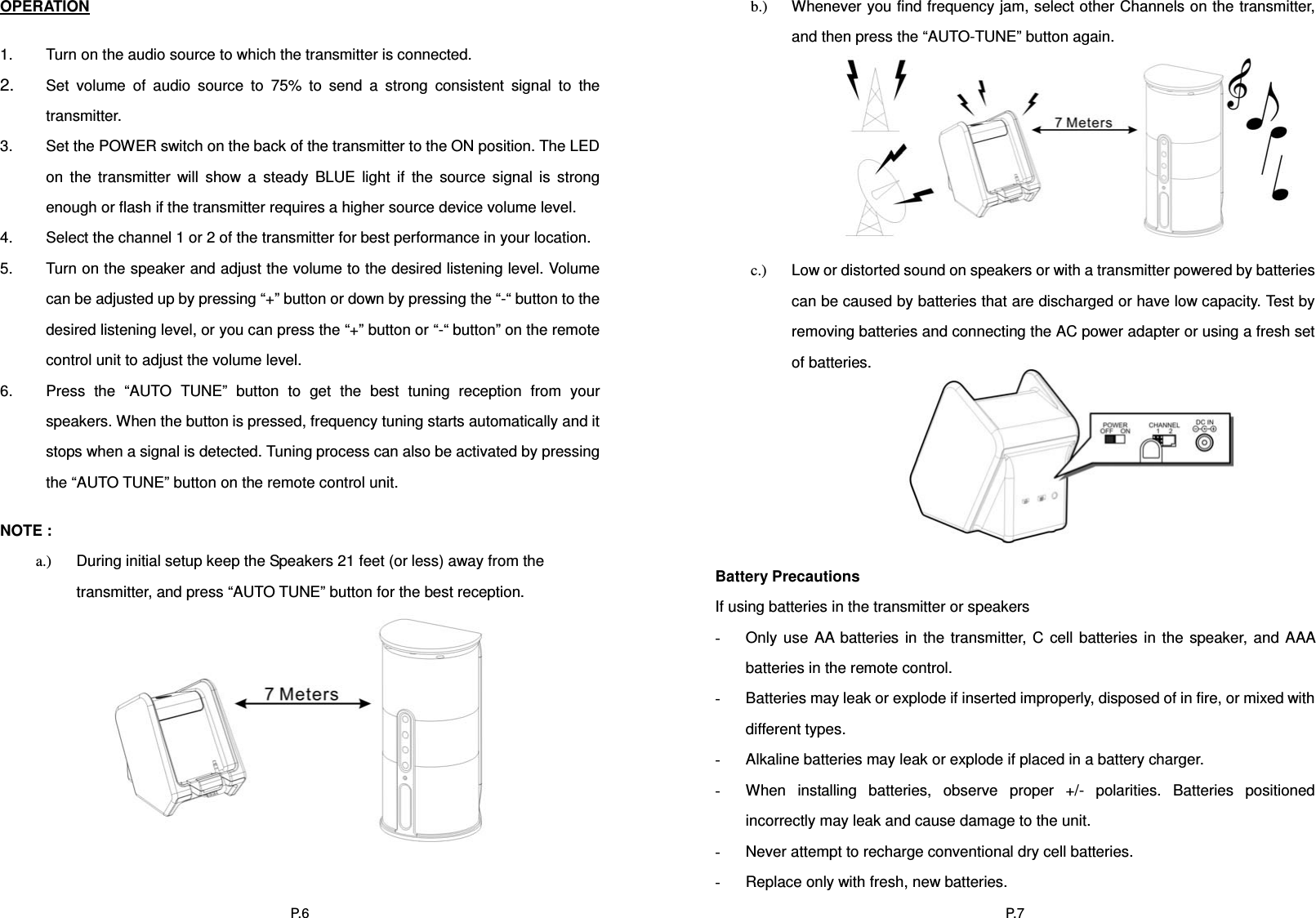 P. 6OPERATION1.  Turn on the audio source to which the transmitter is connected. 2. Set volume of audio source to 75% to send a strong consistent signal to the transmitter.3.  Set the POWER switch on the back of the transmitter to the ON position. The LED on the transmitter will show a steady BLUE light if the source signal is strong enough or flash if the transmitter requires a higher source device volume level. 4.  Select the channel 1 or 2 of the transmitter for best performance in your location. 5.  Turn on the speaker and adjust the volume to the desired listening level. Volume can be adjusted up by pressing “+” button or down by pressing the “-“ button to the desired listening level, or you can press the “+” button or “-“ button” on the remote control unit to adjust the volume level. 6.  Press the “AUTO TUNE” button to get the best tuning reception from your speakers. When the button is pressed, frequency tuning starts automatically and it stops when a signal is detected. Tuning process can also be activated by pressing the “AUTO TUNE” button on the remote control unit. NOTE :   a.)  During initial setup keep the Speakers 21 feet (or less) away from the transmitter, and press “AUTO TUNE” button for the best reception. P. 7b.)  Whenever you find frequency jam, select other Channels on the transmitter, and then press the “AUTO-TUNE” button again. c.)  Low or distorted sound on speakers or with a transmitter powered by batteries can be caused by batteries that are discharged or have low capacity. Test by removing batteries and connecting the AC power adapter or using a fresh set of batteries. Battery Precautions If using batteries in the transmitter or speakers -Only use AA batteries in the transmitter, C cell batteries in the speaker, and AAA batteries in the remote control. -Batteries may leak or explode if inserted improperly, disposed of in fire, or mixed with different types.   -Alkaline batteries may leak or explode if placed in a battery charger. -When installing batteries, observe proper +/- polarities. Batteries positioned incorrectly may leak and cause damage to the unit. -Never attempt to recharge conventional dry cell batteries. -Replace only with fresh, new batteries. 