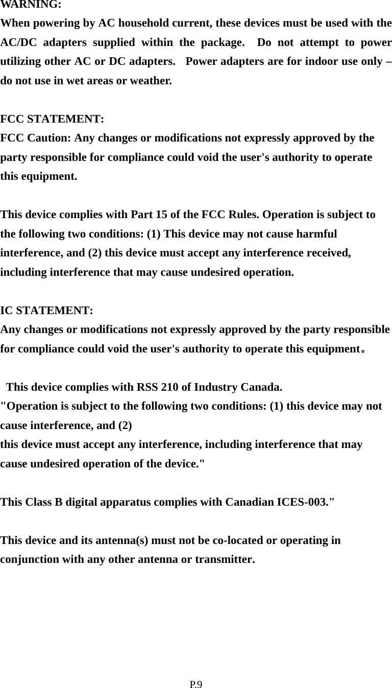    P. 9 WARNING: When powering by AC household current, these devices must be used with the AC/DC adapters supplied within the package.  Do not attempt to power utilizing other AC or DC adapters.  Power adapters are for indoor use only – do not use in wet areas or weather.  FCC STATEMENT: FCC Caution: Any changes or modifications not expressly approved by the party responsible for compliance could void the user&apos;s authority to operate this equipment.    This device complies with Part 15 of the FCC Rules. Operation is subject to the following two conditions: (1) This device may not cause harmful interference, and (2) this device must accept any interference received, including interference that may cause undesired operation.    IC STATEMENT: Any changes or modifications not expressly approved by the party responsible for compliance could void the user&apos;s authority to operate this equipment。  This device complies with RSS 210 of Industry Canada. &quot;Operation is subject to the following two conditions: (1) this device may not cause interference, and (2)   this device must accept any interference, including interference that may cause undesired operation of the device.&quot;  This Class B digital apparatus complies with Canadian ICES-003.&quot;  This device and its antenna(s) must not be co-located or operating in conjunction with any other antenna or transmitter.  