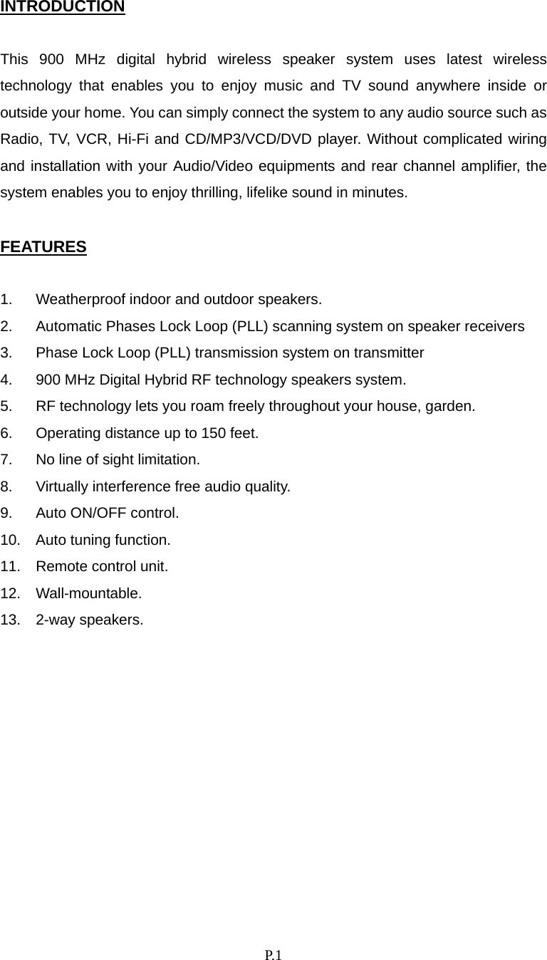    P. 1 INTRODUCTION  This 900 MHz digital hybrid wireless speaker system uses latest wireless technology that enables you to enjoy music and TV sound anywhere inside or outside your home. You can simply connect the system to any audio source such as Radio, TV, VCR, Hi-Fi and CD/MP3/VCD/DVD player. Without complicated wiring and installation with your Audio/Video equipments and rear channel amplifier, the system enables you to enjoy thrilling, lifelike sound in minutes.  FEATURES  1.  Weatherproof indoor and outdoor speakers. 2.  Automatic Phases Lock Loop (PLL) scanning system on speaker receivers 3.  Phase Lock Loop (PLL) transmission system on transmitter 4.  900 MHz Digital Hybrid RF technology speakers system. 5.  RF technology lets you roam freely throughout your house, garden. 6.  Operating distance up to 150 feet. 7.  No line of sight limitation. 8.  Virtually interference free audio quality. 9.  Auto ON/OFF control. 10.  Auto tuning function. 11. Remote control unit. 12. Wall-mountable. 13. 2-way speakers.           