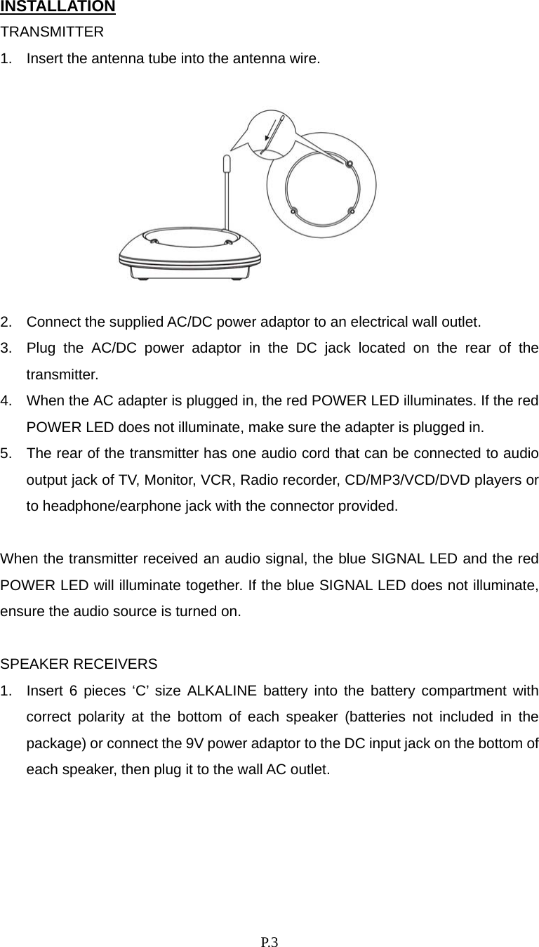    P. 3 INSTALLATION TRANSMITTER 1.  Insert the antenna tube into the antenna wire.          2.  Connect the supplied AC/DC power adaptor to an electrical wall outlet. 3.  Plug the AC/DC power adaptor in the DC jack located on the rear of the transmitter. 4.  When the AC adapter is plugged in, the red POWER LED illuminates. If the red POWER LED does not illuminate, make sure the adapter is plugged in. 5.  The rear of the transmitter has one audio cord that can be connected to audio output jack of TV, Monitor, VCR, Radio recorder, CD/MP3/VCD/DVD players or to headphone/earphone jack with the connector provided.  When the transmitter received an audio signal, the blue SIGNAL LED and the red POWER LED will illuminate together. If the blue SIGNAL LED does not illuminate, ensure the audio source is turned on.  SPEAKER RECEIVERS 1.  Insert 6 pieces ‘C’ size ALKALINE battery into the battery compartment with correct polarity at the bottom of each speaker (batteries not included in the package) or connect the 9V power adaptor to the DC input jack on the bottom of each speaker, then plug it to the wall AC outlet. 