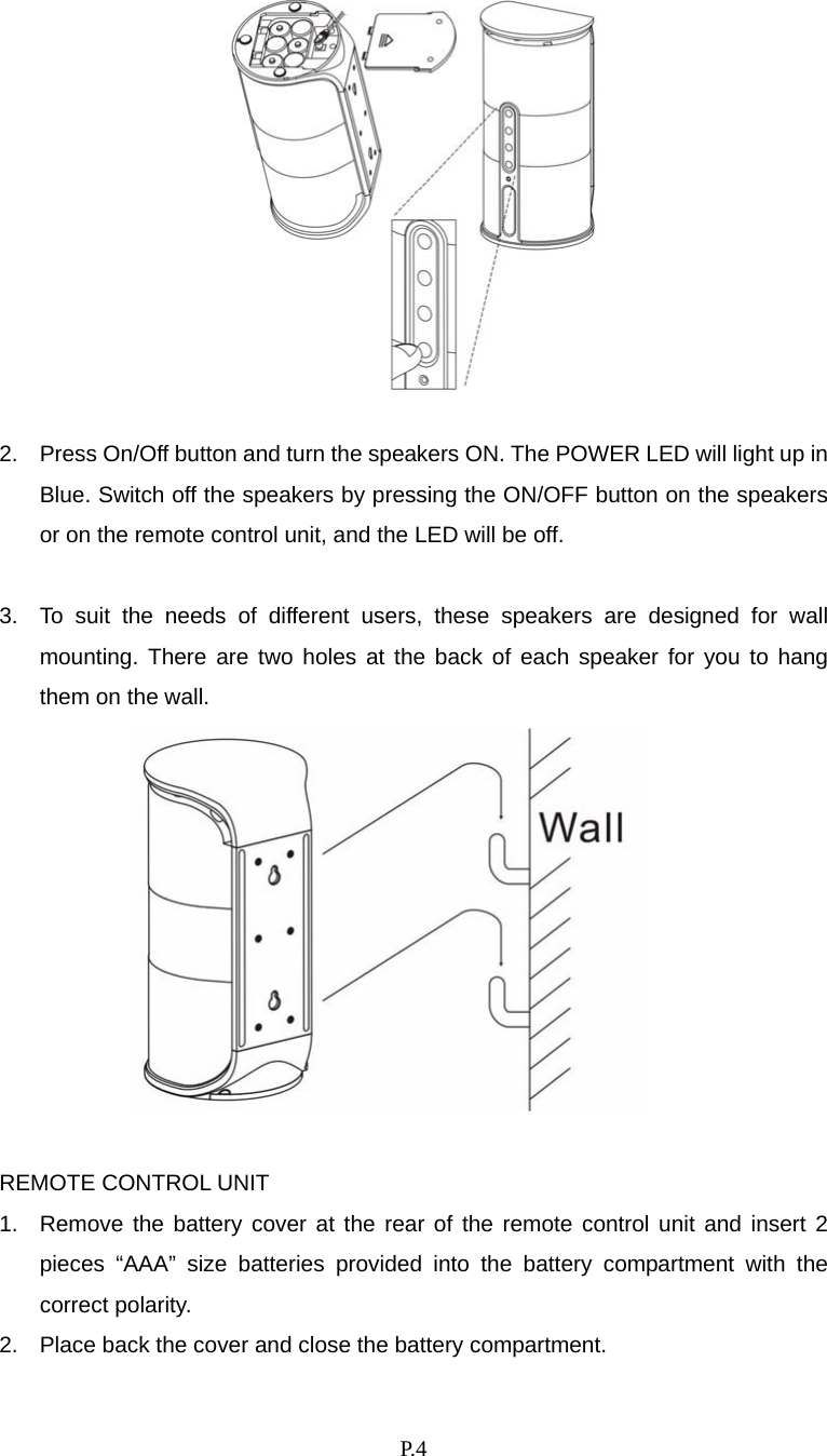    P. 4   2.  Press On/Off button and turn the speakers ON. The POWER LED will light up in Blue. Switch off the speakers by pressing the ON/OFF button on the speakers or on the remote control unit, and the LED will be off.    3.  To suit the needs of different users, these speakers are designed for wall mounting. There are two holes at the back of each speaker for you to hang them on the wall.      REMOTE CONTROL UNIT 1.  Remove the battery cover at the rear of the remote control unit and insert 2 pieces “AAA” size batteries provided into the battery compartment with the correct polarity. 2.  Place back the cover and close the battery compartment. 