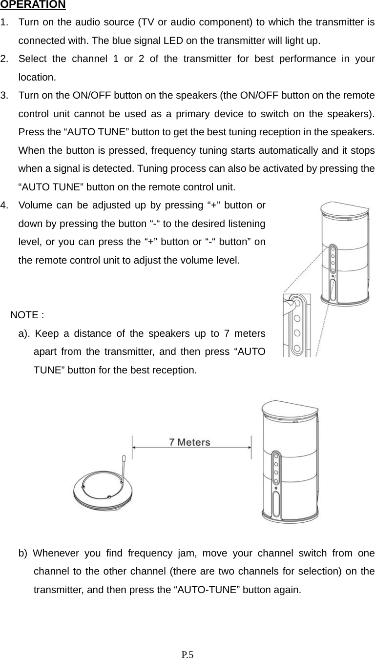    P. 5 OPERATION 1.  Turn on the audio source (TV or audio component) to which the transmitter is connected with. The blue signal LED on the transmitter will light up. 2.  Select the channel 1 or 2 of the transmitter for best performance in your location. 3.  Turn on the ON/OFF button on the speakers (the ON/OFF button on the remote control unit cannot be used as a primary device to switch on the speakers). Press the “AUTO TUNE” button to get the best tuning reception in the speakers.   When the button is pressed, frequency tuning starts automatically and it stops when a signal is detected. Tuning process can also be activated by pressing the “AUTO TUNE” button on the remote control unit. 4.  Volume can be adjusted up by pressing “+” button or down by pressing the button “-“ to the desired listening level, or you can press the “+” button or “-“ button” on the remote control unit to adjust the volume level.   NOTE :   a). Keep a distance of the speakers up to 7 meters apart from the transmitter, and then press “AUTO TUNE” button for the best reception.      b) Whenever you find frequency jam, move your channel switch from one channel to the other channel (there are two channels for selection) on the transmitter, and then press the “AUTO-TUNE” button again.  