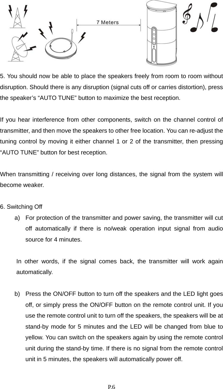    P. 6  5. You should now be able to place the speakers freely from room to room without disruption. Should there is any disruption (signal cuts off or carries distortion), press the speaker’s “AUTO TUNE” button to maximize the best reception.  If you hear interference from other components, switch on the channel control of transmitter, and then move the speakers to other free location. You can re-adjust the tuning control by moving it either channel 1 or 2 of the transmitter, then pressing “AUTO TUNE” button for best reception.  When transmitting / receiving over long distances, the signal from the system will become weaker.  6. Switching Off a)  For protection of the transmitter and power saving, the transmitter will cut off automatically if there is no/weak operation input signal from audio source for 4 minutes.  In other words, if the signal comes back, the transmitter will work again automatically.  b)  Press the ON/OFF button to turn off the speakers and the LED light goes off, or simply press the ON/OFF button on the remote control unit. If you use the remote control unit to turn off the speakers, the speakers will be at stand-by mode for 5 minutes and the LED will be changed from blue to yellow. You can switch on the speakers again by using the remote control unit during the stand-by time. If there is no signal from the remote control unit in 5 minutes, the speakers will automatically power off. 