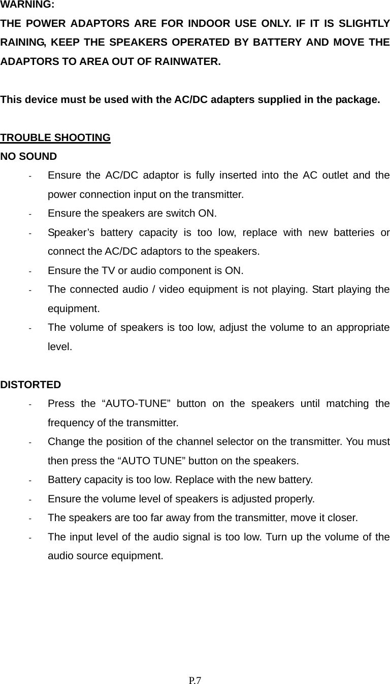    P. 7 WARNING:  THE POWER ADAPTORS ARE FOR INDOOR USE ONLY. IF IT IS SLIGHTLY RAINING, KEEP THE SPEAKERS OPERATED BY BATTERY AND MOVE THE ADAPTORS TO AREA OUT OF RAINWATER.  This device must be used with the AC/DC adapters supplied in the package.  TROUBLE SHOOTING NO SOUND -  Ensure the AC/DC adaptor is fully inserted into the AC outlet and the power connection input on the transmitter. -  Ensure the speakers are switch ON. -  Speaker’s battery capacity is too low, replace with new batteries or connect the AC/DC adaptors to the speakers. -  Ensure the TV or audio component is ON. -  The connected audio / video equipment is not playing. Start playing the equipment. -  The volume of speakers is too low, adjust the volume to an appropriate level.  DISTORTED -  Press the “AUTO-TUNE” button on the speakers until matching the frequency of the transmitter. -  Change the position of the channel selector on the transmitter. You must then press the “AUTO TUNE” button on the speakers. -  Battery capacity is too low. Replace with the new battery. -  Ensure the volume level of speakers is adjusted properly. -  The speakers are too far away from the transmitter, move it closer. -  The input level of the audio signal is too low. Turn up the volume of the audio source equipment. 