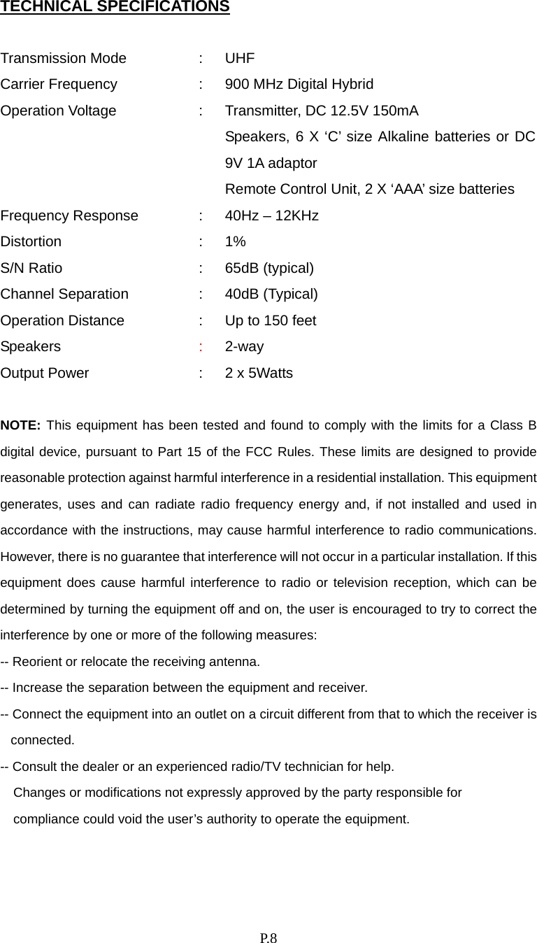    P. 8 TECHNICAL SPECIFICATIONS  Transmission Mode  :  UHF   Carrier Frequency  :  900 MHz Digital Hybrid Operation Voltage  :  Transmitter, DC 12.5V 150mA       Speakers, 6 X ‘C’ size Alkaline batteries or DC 9V 1A adaptor       Remote Control Unit, 2 X ‘AAA’ size batteries Frequency Response  :  40Hz – 12KHz Distortion : 1% S/N Ratio  :  65dB (typical) Channel Separation  :  40dB (Typical) Operation Distance  :  Up to 150 feet Speakers  :  2-way Output Power  :  2 x 5Watts    NOTE: This equipment has been tested and found to comply with the limits for a Class B digital device, pursuant to Part 15 of the FCC Rules. These limits are designed to provide reasonable protection against harmful interference in a residential installation. This equipment generates, uses and can radiate radio frequency energy and, if not installed and used in accordance with the instructions, may cause harmful interference to radio communications. However, there is no guarantee that interference will not occur in a particular installation. If this equipment does cause harmful interference to radio or television reception, which can be determined by turning the equipment off and on, the user is encouraged to try to correct the interference by one or more of the following measures: -- Reorient or relocate the receiving antenna. -- Increase the separation between the equipment and receiver. -- Connect the equipment into an outlet on a circuit different from that to which the receiver is connected. -- Consult the dealer or an experienced radio/TV technician for help.     Changes or modifications not expressly approved by the party responsible for       compliance could void the user’s authority to operate the equipment.   