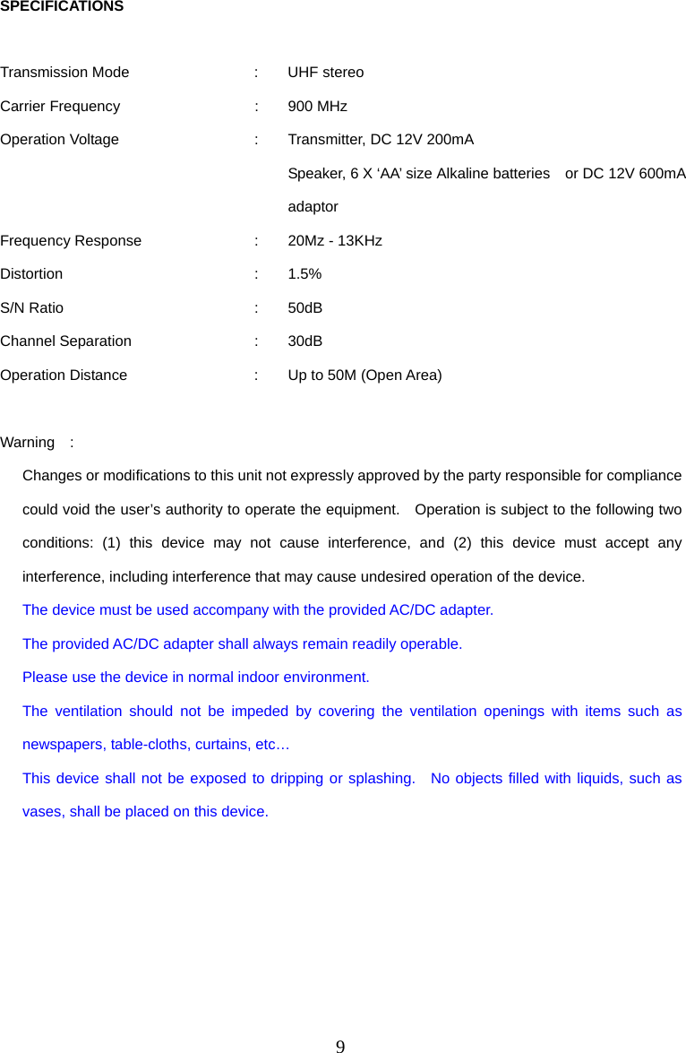 9 SPECIFICATIONS  Transmission Mode  :  UHF stereo Carrier Frequency  :  900 MHz Operation Voltage  :  Transmitter, DC 12V 200mA     Speaker, 6 X ‘AA’ size Alkaline batteries    or DC 12V 600mA adaptor Frequency Response  :  20Mz - 13KHz Distortion : 1.5% S/N Ratio  :  50dB Channel Separation  :  30dB Operation Distance  :  Up to 50M (Open Area)  Warning  :   Changes or modifications to this unit not expressly approved by the party responsible for compliance could void the user’s authority to operate the equipment.    Operation is subject to the following two conditions: (1) this device may not cause interference, and (2) this device must accept any interference, including interference that may cause undesired operation of the device. The device must be used accompany with the provided AC/DC adapter. The provided AC/DC adapter shall always remain readily operable. Please use the device in normal indoor environment. The ventilation should not be impeded by covering the ventilation openings with items such as newspapers, table-cloths, curtains, etc… This device shall not be exposed to dripping or splashing.  No objects filled with liquids, such as vases, shall be placed on this device.     