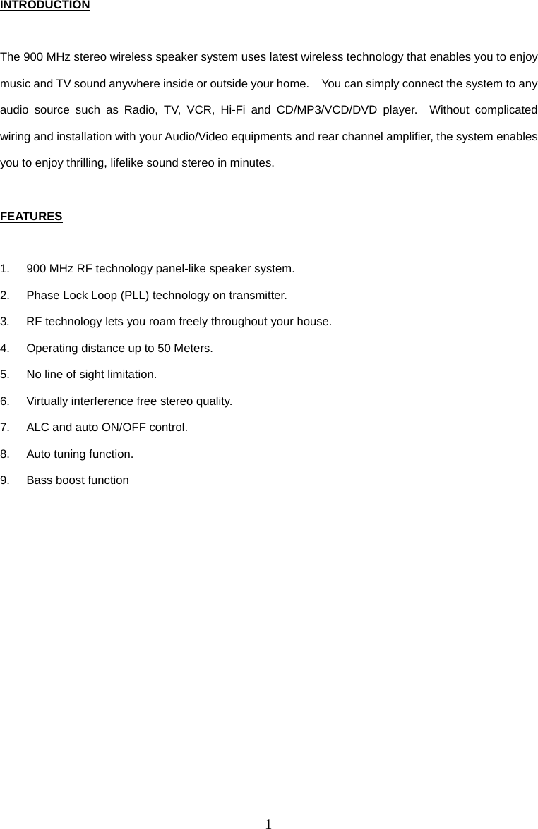 1 INTRODUCTION  The 900 MHz stereo wireless speaker system uses latest wireless technology that enables you to enjoy music and TV sound anywhere inside or outside your home.    You can simply connect the system to any audio source such as Radio, TV, VCR, Hi-Fi and CD/MP3/VCD/DVD player.  Without complicated wiring and installation with your Audio/Video equipments and rear channel amplifier, the system enables you to enjoy thrilling, lifelike sound stereo in minutes.  FEATURES  1.  900 MHz RF technology panel-like speaker system. 2.  Phase Lock Loop (PLL) technology on transmitter. 3.  RF technology lets you roam freely throughout your house. 4.  Operating distance up to 50 Meters. 5.  No line of sight limitation. 6.  Virtually interference free stereo quality. 7.  ALC and auto ON/OFF control. 8.  Auto tuning function. 9.  Bass boost function           