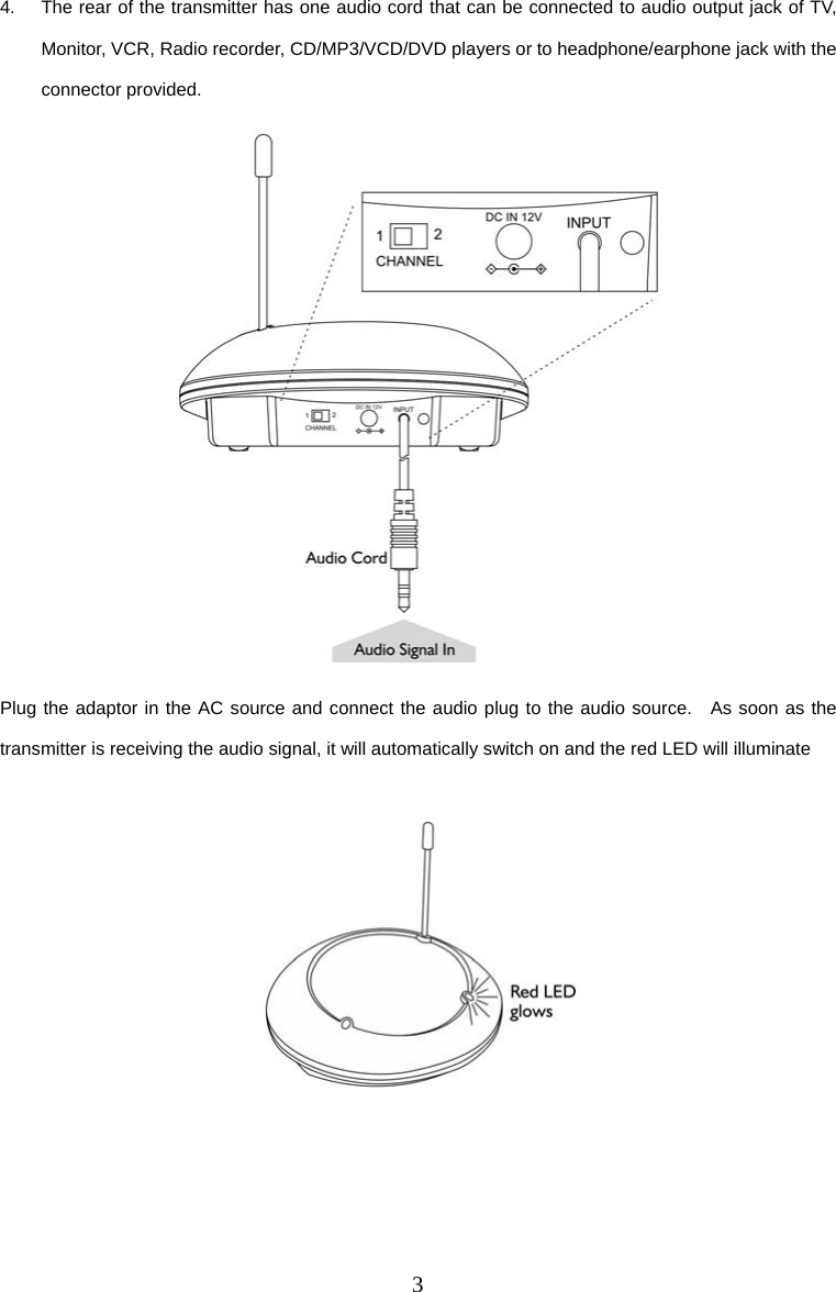 3 4.  The rear of the transmitter has one audio cord that can be connected to audio output jack of TV, Monitor, VCR, Radio recorder, CD/MP3/VCD/DVD players or to headphone/earphone jack with the connector provided.  Plug the adaptor in the AC source and connect the audio plug to the audio source.  As soon as the transmitter is receiving the audio signal, it will automatically switch on and the red LED will illuminate     