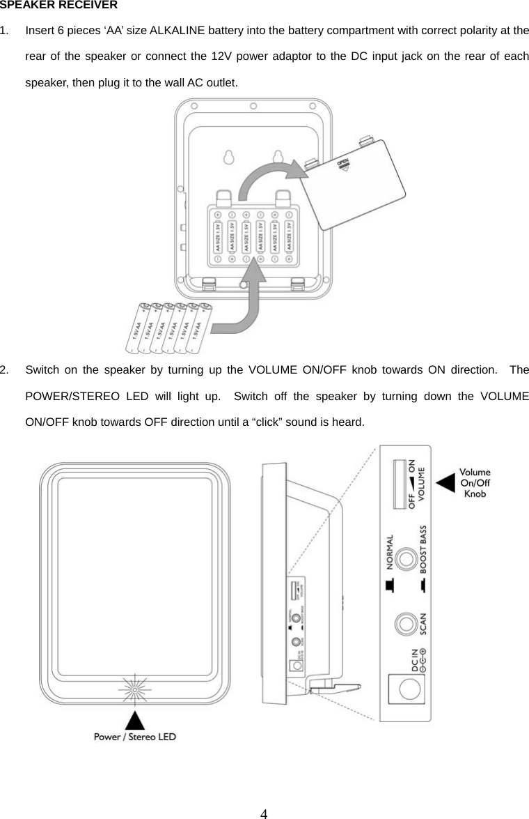 4 SPEAKER RECEIVER 1.  Insert 6 pieces ‘AA’ size ALKALINE battery into the battery compartment with correct polarity at the rear of the speaker or connect the 12V power adaptor to the DC input jack on the rear of each speaker, then plug it to the wall AC outlet.  2.  Switch on the speaker by turning up the VOLUME ON/OFF knob towards ON direction.  The POWER/STEREO LED will light up.  Switch off the speaker by turning down the VOLUME ON/OFF knob towards OFF direction until a “click” sound is heard.    