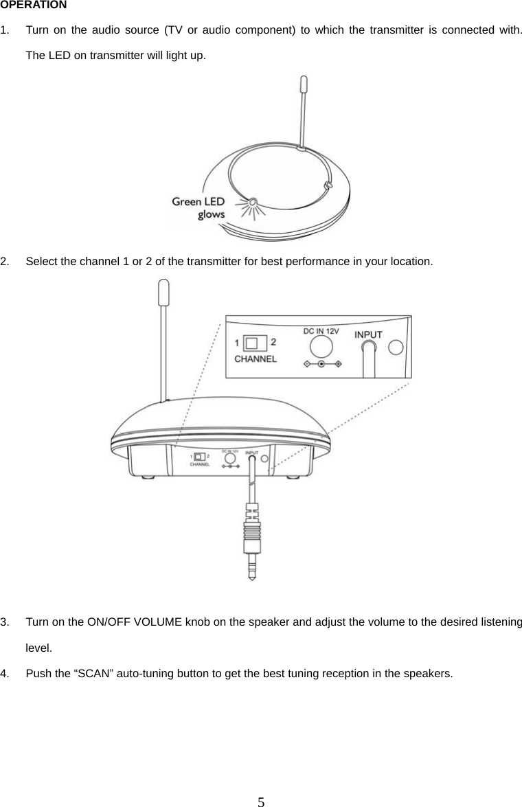 5 OPERATION 1.  Turn on the audio source (TV or audio component) to which the transmitter is connected with.  The LED on transmitter will light up.  2.  Select the channel 1 or 2 of the transmitter for best performance in your location.   3.  Turn on the ON/OFF VOLUME knob on the speaker and adjust the volume to the desired listening level. 4.  Push the “SCAN” auto-tuning button to get the best tuning reception in the speakers.     