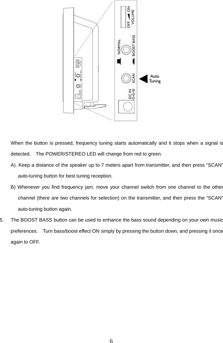 6   When the button is pressed, frequency tuning starts automatically and it stops when a signal is detected.    The POWER/STEREO LED will change from red to green. A). Keep a distance of the speaker up to 7 meters apart from transmitter, and then press “SCAN” auto-tuning button for best tuning reception. B) Whenever you find frequency jam, move your channel switch from one channel to the other channel (there are two channels for selection) on the transmitter, and then press the “SCAN” auto-tuning button again. 5.  The BOOST BASS button can be used to enhance the bass sound depending on your own music preferences.    Turn bass/boost effect ON simply by pressing the button down, and pressing it once again to OFF. 