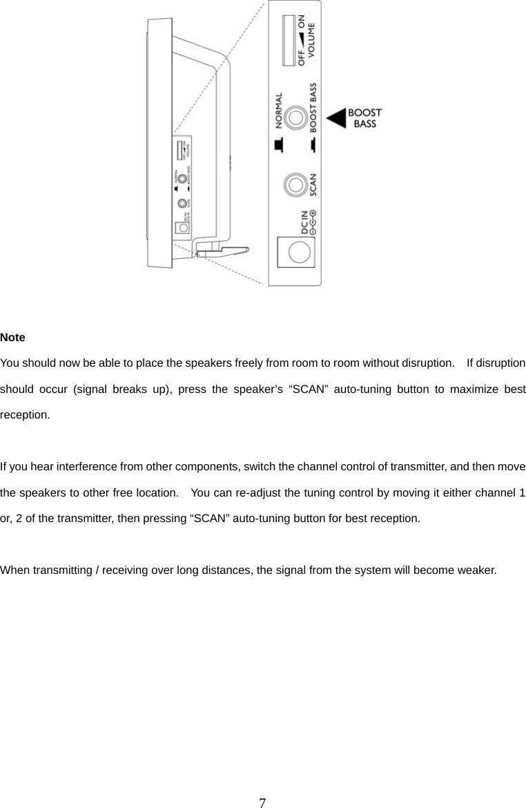 7   Note You should now be able to place the speakers freely from room to room without disruption.    If disruption should occur (signal breaks up), press the speaker’s “SCAN” auto-tuning button to maximize best reception.  If you hear interference from other components, switch the channel control of transmitter, and then move the speakers to other free location.    You can re-adjust the tuning control by moving it either channel 1 or, 2 of the transmitter, then pressing “SCAN” auto-tuning button for best reception.  When transmitting / receiving over long distances, the signal from the system will become weaker.       