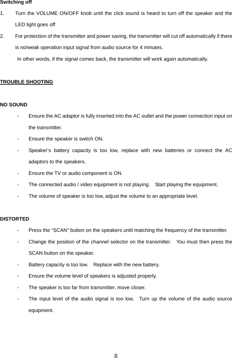 8 Switching off 1.  Turn the VOLUME ON/OFF knob until the click sound is heard to turn off the speaker and the LED light goes off 2.  For protection of the transmitter and power saving, the transmitter will cut off automatically if there is no/weak operation input signal from audio source for 4 minutes. In other words, if the signal comes back, the transmitter will work again automatically.  TROUBLE SHOOTING  NO SOUND -  Ensure the AC adaptor is fully inserted into the AC outlet and the power connection input on the transmitter. -  Ensure the speaker is switch ON. -  Speaker’s battery capacity is too low, replace with new batteries or connect the AC adaptors to the speakers. -  Ensure the TV or audio component is ON. -  The connected audio / video equipment is not playing.    Start playing the equipment. -  The volume of speaker is too low, adjust the volume to an appropriate level.  DISTORTED -  Press the “SCAN” button on the speakers until matching the frequency of the transmitter. -  Change the position of the channel selector on the transmitter.    You must then press the SCAN button on the speaker. -  Battery capacity is too low.    Replace with the new battery. -  Ensure the volume level of speakers is adjusted properly. -  The speaker is too far from transmitter, move closer. -  The input level of the audio signal is too low.  Turn up the volume of the audio source equipment. 