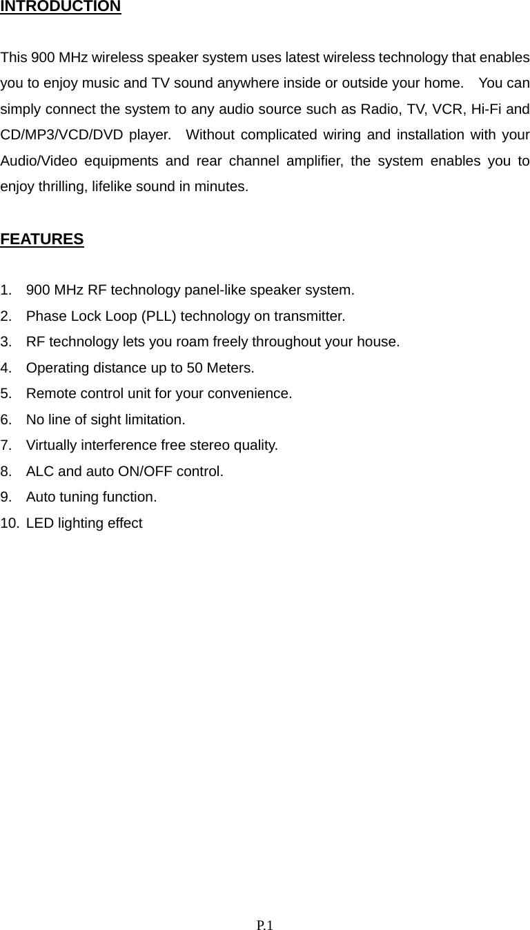    P. 1 INTRODUCTION  This 900 MHz wireless speaker system uses latest wireless technology that enables you to enjoy music and TV sound anywhere inside or outside your home.    You can simply connect the system to any audio source such as Radio, TV, VCR, Hi-Fi and CD/MP3/VCD/DVD player.  Without complicated wiring and installation with your Audio/Video equipments and rear channel amplifier, the system enables you to enjoy thrilling, lifelike sound in minutes.  FEATURES  1.  900 MHz RF technology panel-like speaker system. 2.  Phase Lock Loop (PLL) technology on transmitter. 3.  RF technology lets you roam freely throughout your house. 4.  Operating distance up to 50 Meters. 5.  Remote control unit for your convenience. 6.  No line of sight limitation. 7.  Virtually interference free stereo quality. 8.  ALC and auto ON/OFF control. 9.  Auto tuning function. 10. LED lighting effect              