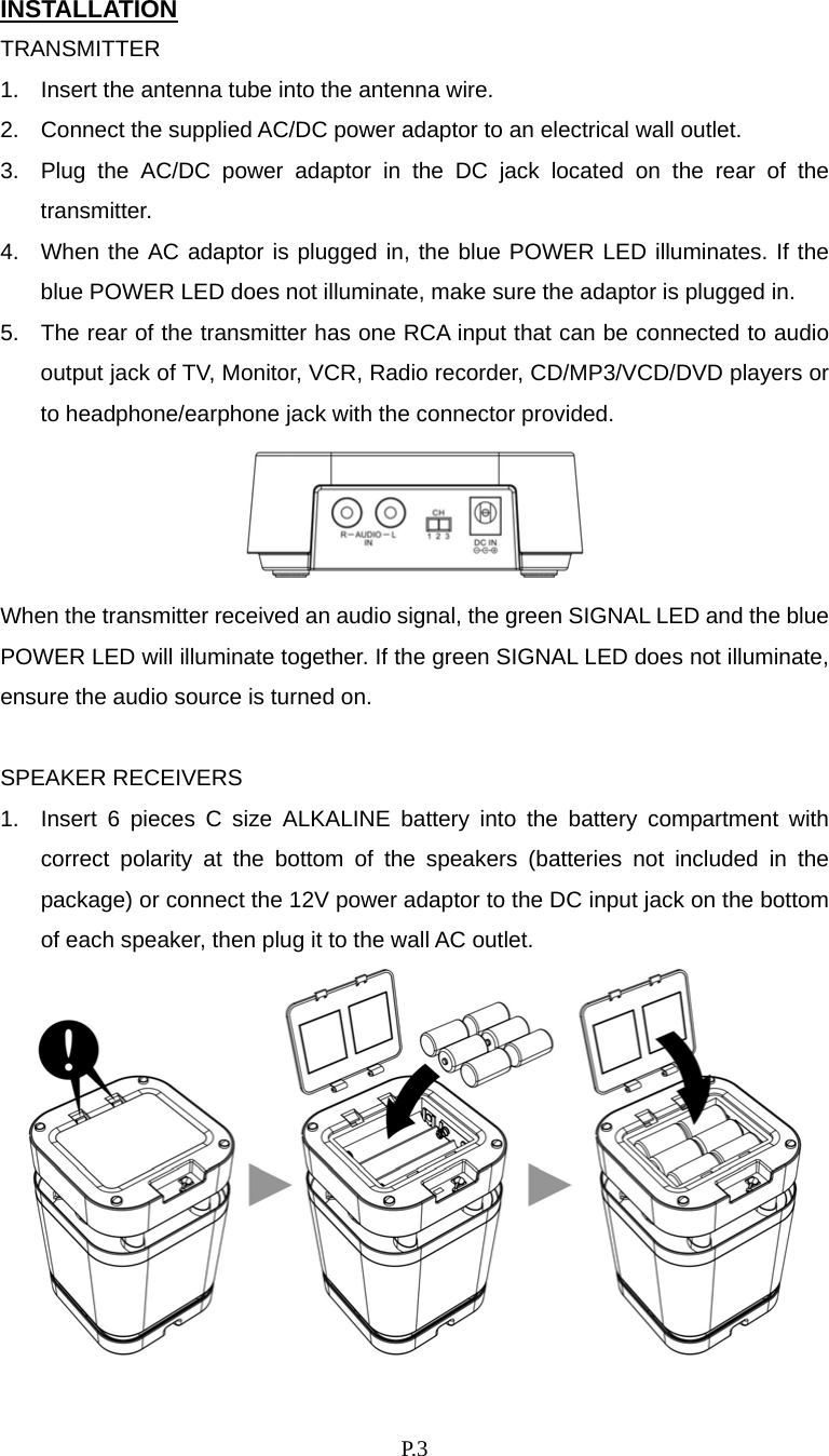    P. 3 INSTALLATION TRANSMITTER 1.  Insert the antenna tube into the antenna wire. 2.  Connect the supplied AC/DC power adaptor to an electrical wall outlet. 3.  Plug the AC/DC power adaptor in the DC jack located on the rear of the transmitter. 4.  When the AC adaptor is plugged in, the blue POWER LED illuminates. If the blue POWER LED does not illuminate, make sure the adaptor is plugged in. 5.  The rear of the transmitter has one RCA input that can be connected to audio output jack of TV, Monitor, VCR, Radio recorder, CD/MP3/VCD/DVD players or to headphone/earphone jack with the connector provided.  When the transmitter received an audio signal, the green SIGNAL LED and the blue POWER LED will illuminate together. If the green SIGNAL LED does not illuminate, ensure the audio source is turned on.  SPEAKER RECEIVERS 1.  Insert 6 pieces C size ALKALINE battery into the battery compartment with correct polarity at the bottom of the speakers (batteries not included in the package) or connect the 12V power adaptor to the DC input jack on the bottom of each speaker, then plug it to the wall AC outlet.  