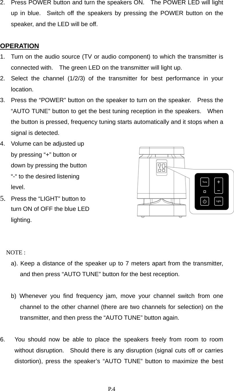    P. 4 2.  Press POWER button and turn the speakers ON.    The POWER LED will light up in blue.  Switch off the speakers by pressing the POWER button on the speaker, and the LED will be off.  OPERATION 1.  Turn on the audio source (TV or audio component) to which the transmitter is connected with.    The green LED on the transmitter will light up. 2.  Select the channel (1/2/3) of the transmitter for best performance in your location. 3.  Press the “POWER” button on the speaker to turn on the speaker.   Press the “AUTO TUNE” button to get the best tuning reception in the speakers.   When the button is pressed, frequency tuning starts automatically and it stops when a signal is detected. 4.  Volume can be adjusted up by pressing “+” button or down by pressing the button “-“ to the desired listening level. 5.  Press the “LIGHT” button to turn ON of OFF the blue LED lighting.  NOTE :   a). Keep a distance of the speaker up to 7 meters apart from the transmitter, and then press “AUTO TUNE” button for the best reception.    b) Whenever you find frequency jam, move your channel switch from one channel to the other channel (there are two channels for selection) on the transmitter, and then press the “AUTO TUNE” button again.  6.  You should now be able to place the speakers freely from room to room without disruption.  Should there is any disruption (signal cuts off or carries distortion), press the speaker’s “AUTO TUNE” button to maximize the best 