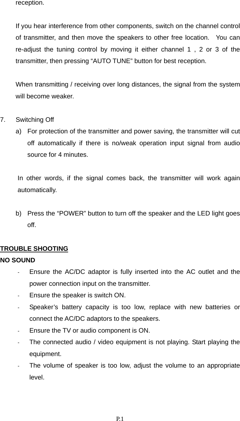    P. 1 reception.  If you hear interference from other components, switch on the channel control of transmitter, and then move the speakers to other free location.  You can re-adjust the tuning control by moving it either channel 1 , 2 or 3 of the transmitter, then pressing “AUTO TUNE” button for best reception.  When transmitting / receiving over long distances, the signal from the system will become weaker.  7. Switching Off a)  For protection of the transmitter and power saving, the transmitter will cut off automatically if there is no/weak operation input signal from audio source for 4 minutes.  In other words, if the signal comes back, the transmitter will work again automatically.  b)  Press the “POWER” button to turn off the speaker and the LED light goes off.  TROUBLE SHOOTING NO SOUND -  Ensure the AC/DC adaptor is fully inserted into the AC outlet and the power connection input on the transmitter. -  Ensure the speaker is switch ON. -  Speaker’s battery capacity is too low, replace with new batteries or connect the AC/DC adaptors to the speakers. -  Ensure the TV or audio component is ON. -  The connected audio / video equipment is not playing. Start playing the equipment. -  The volume of speaker is too low, adjust the volume to an appropriate level.  