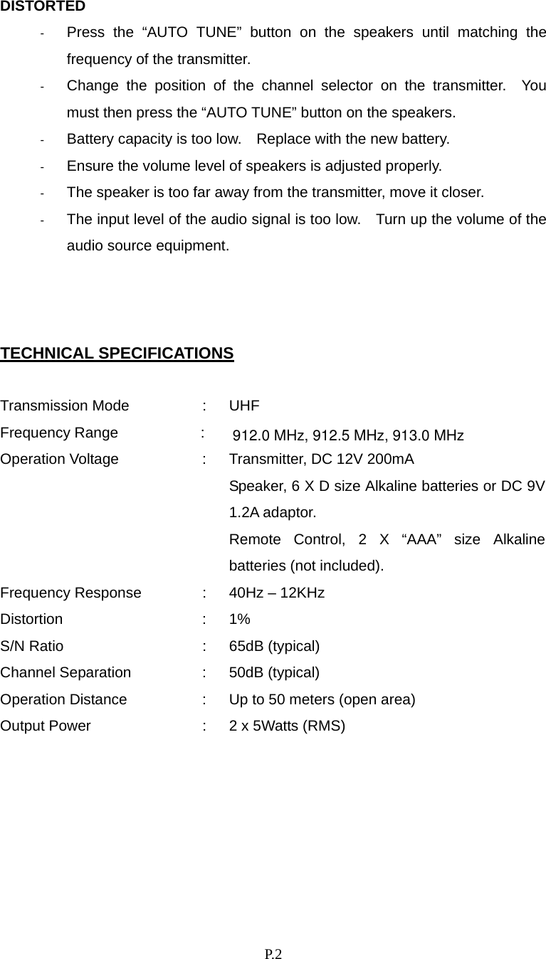    P. 2 DISTORTED -  Press the “AUTO TUNE” button on the speakers until matching the frequency of the transmitter. -  Change the position of the channel selector on the transmitter.  You must then press the “AUTO TUNE” button on the speakers. -  Battery capacity is too low.    Replace with the new battery. -  Ensure the volume level of speakers is adjusted properly. -  The speaker is too far away from the transmitter, move it closer. -  The input level of the audio signal is too low.    Turn up the volume of the audio source equipment.    TECHNICAL SPECIFICATIONS  Transmission Mode  :  UHF Frequency Range  : Operation Voltage  :  Transmitter, DC 12V 200mA     Speaker, 6 X D size Alkaline batteries or DC 9V 1.2A adaptor. Remote Control, 2 X “AAA” size Alkaline batteries (not included). Frequency Response  :  40Hz – 12KHz Distortion : 1% S/N Ratio  :  65dB (typical) Channel Separation  :  50dB (typical) Operation Distance  :  Up to 50 meters (open area) Output Power  :  2 x 5Watts (RMS)       912.0 MHz, 912.5 MHz, 913.0 MHz