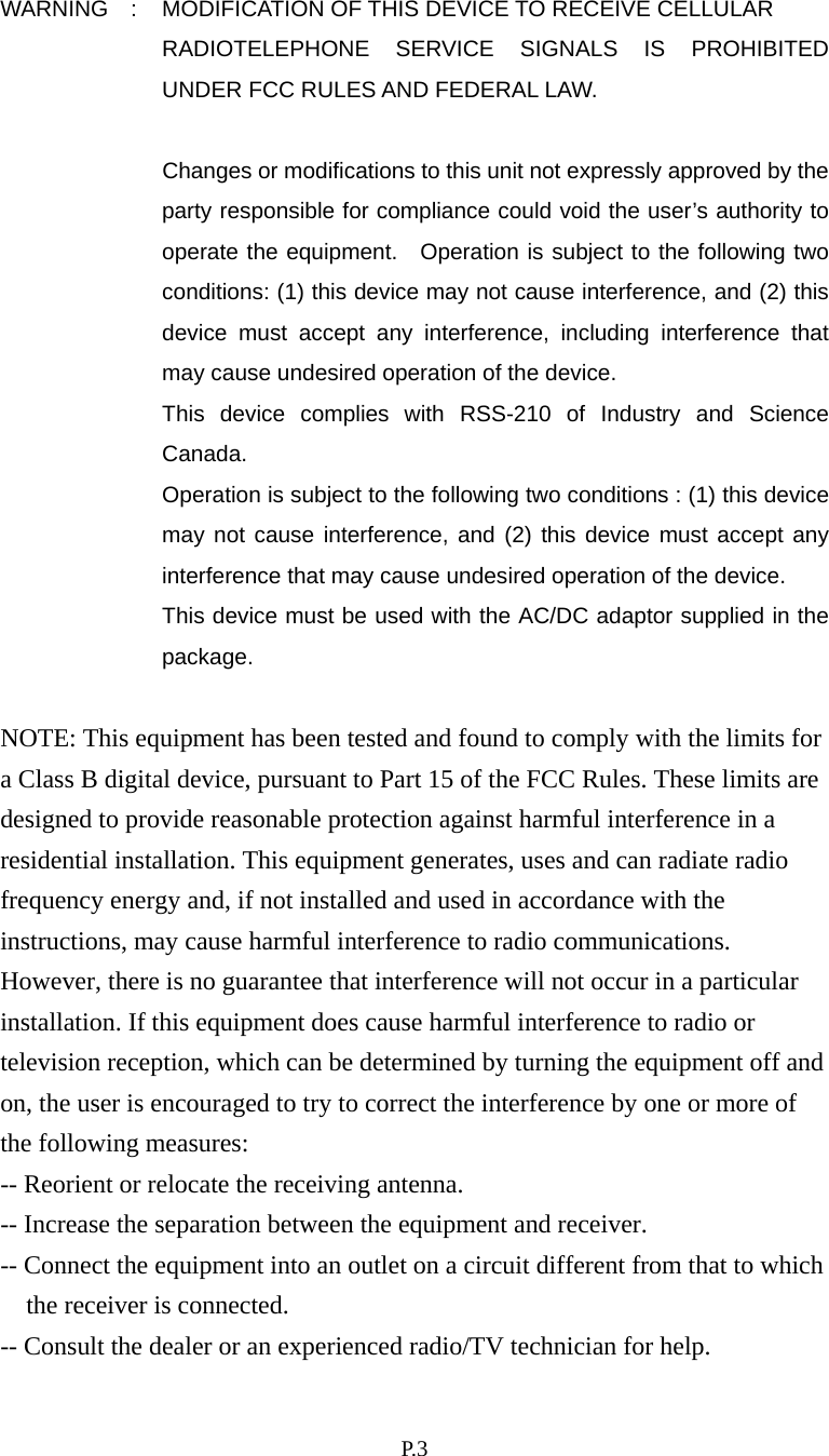    P. 3 WARNING  :  MODIFICATION OF THIS DEVICE TO RECEIVE CELLULAR RADIOTELEPHONE SERVICE SIGNALS IS PROHIBITED UNDER FCC RULES AND FEDERAL LAW.    Changes or modifications to this unit not expressly approved by the party responsible for compliance could void the user’s authority to operate the equipment.  Operation is subject to the following two conditions: (1) this device may not cause interference, and (2) this device must accept any interference, including interference that may cause undesired operation of the device. This device complies with RSS-210 of Industry and Science Canada.   Operation is subject to the following two conditions : (1) this device may not cause interference, and (2) this device must accept any interference that may cause undesired operation of the device. This device must be used with the AC/DC adaptor supplied in the package.   NOTE: This equipment has been tested and found to comply with the limits for a Class B digital device, pursuant to Part 15 of the FCC Rules. These limits are designed to provide reasonable protection against harmful interference in a residential installation. This equipment generates, uses and can radiate radio frequency energy and, if not installed and used in accordance with the instructions, may cause harmful interference to radio communications. However, there is no guarantee that interference will not occur in a particular installation. If this equipment does cause harmful interference to radio or television reception, which can be determined by turning the equipment off and on, the user is encouraged to try to correct the interference by one or more of the following measures: -- Reorient or relocate the receiving antenna. -- Increase the separation between the equipment and receiver. -- Connect the equipment into an outlet on a circuit different from that to which the receiver is connected. -- Consult the dealer or an experienced radio/TV technician for help. 