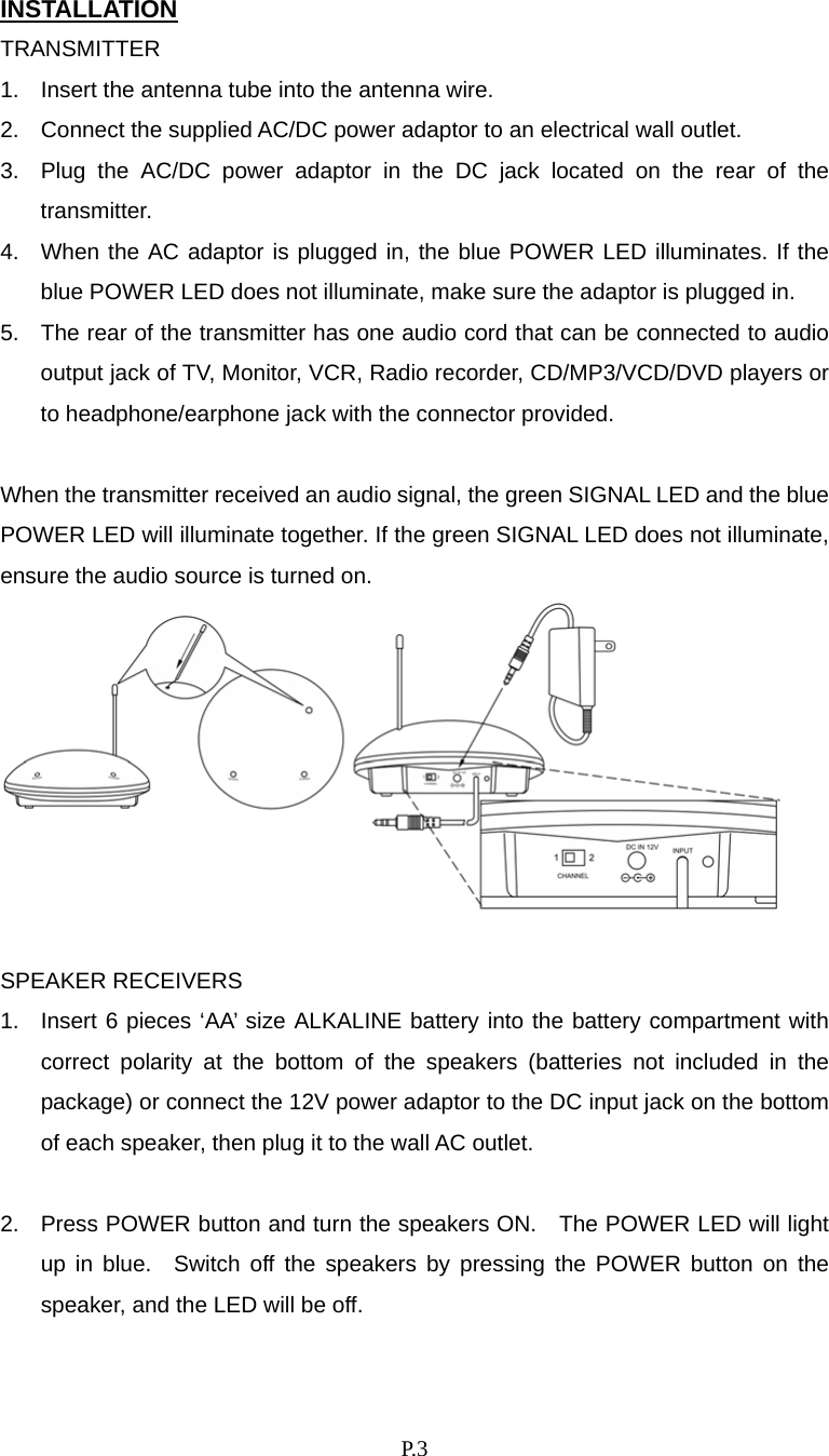    P. 3 INSTALLATION TRANSMITTER 1.  Insert the antenna tube into the antenna wire. 2.  Connect the supplied AC/DC power adaptor to an electrical wall outlet. 3.  Plug the AC/DC power adaptor in the DC jack located on the rear of the transmitter. 4.  When the AC adaptor is plugged in, the blue POWER LED illuminates. If the blue POWER LED does not illuminate, make sure the adaptor is plugged in. 5.  The rear of the transmitter has one audio cord that can be connected to audio output jack of TV, Monitor, VCR, Radio recorder, CD/MP3/VCD/DVD players or to headphone/earphone jack with the connector provided.  When the transmitter received an audio signal, the green SIGNAL LED and the blue POWER LED will illuminate together. If the green SIGNAL LED does not illuminate, ensure the audio source is turned on.   SPEAKER RECEIVERS 1.  Insert 6 pieces ‘AA’ size ALKALINE battery into the battery compartment with correct polarity at the bottom of the speakers (batteries not included in the package) or connect the 12V power adaptor to the DC input jack on the bottom of each speaker, then plug it to the wall AC outlet.  2.  Press POWER button and turn the speakers ON.    The POWER LED will light up in blue.  Switch off the speakers by pressing the POWER button on the speaker, and the LED will be off.  