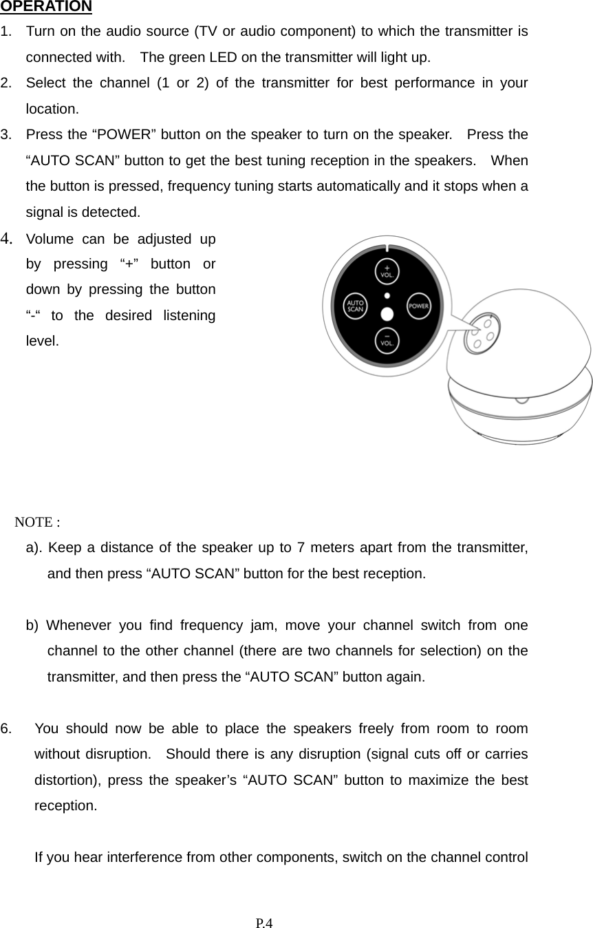    P. 4 OPERATION 1.  Turn on the audio source (TV or audio component) to which the transmitter is connected with.    The green LED on the transmitter will light up. 2.  Select the channel (1 or 2) of the transmitter for best performance in your location. 3.  Press the “POWER” button on the speaker to turn on the speaker.  Press the “AUTO SCAN” button to get the best tuning reception in the speakers.    When the button is pressed, frequency tuning starts automatically and it stops when a signal is detected.4.  Volume can be adjusted up by pressing “+” button or down by pressing the button “-“ to the desired listening level.  NOTE :   a). Keep a distance of the speaker up to 7 meters apart from the transmitter, and then press “AUTO SCAN” button for the best reception.    b) Whenever you find frequency jam, move your channel switch from one channel to the other channel (there are two channels for selection) on the transmitter, and then press the “AUTO SCAN” button again.  6.  You should now be able to place the speakers freely from room to room without disruption.  Should there is any disruption (signal cuts off or carries distortion), press the speaker’s “AUTO SCAN” button to maximize the best reception.  If you hear interference from other components, switch on the channel control 