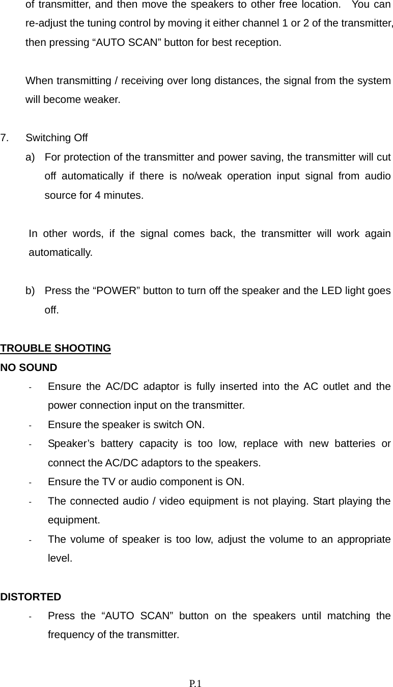    P. 1 of transmitter, and then move the speakers to other free location.  You can re-adjust the tuning control by moving it either channel 1 or 2 of the transmitter, then pressing “AUTO SCAN” button for best reception.  When transmitting / receiving over long distances, the signal from the system will become weaker.  7. Switching Off a)  For protection of the transmitter and power saving, the transmitter will cut off automatically if there is no/weak operation input signal from audio source for 4 minutes.  In other words, if the signal comes back, the transmitter will work again automatically.  b)  Press the “POWER” button to turn off the speaker and the LED light goes off.  TROUBLE SHOOTING NO SOUND -  Ensure the AC/DC adaptor is fully inserted into the AC outlet and the power connection input on the transmitter. -  Ensure the speaker is switch ON. -  Speaker’s battery capacity is too low, replace with new batteries or connect the AC/DC adaptors to the speakers. -  Ensure the TV or audio component is ON. -  The connected audio / video equipment is not playing. Start playing the equipment. -  The volume of speaker is too low, adjust the volume to an appropriate level.  DISTORTED -  Press the “AUTO SCAN” button on the speakers until matching the frequency of the transmitter. 