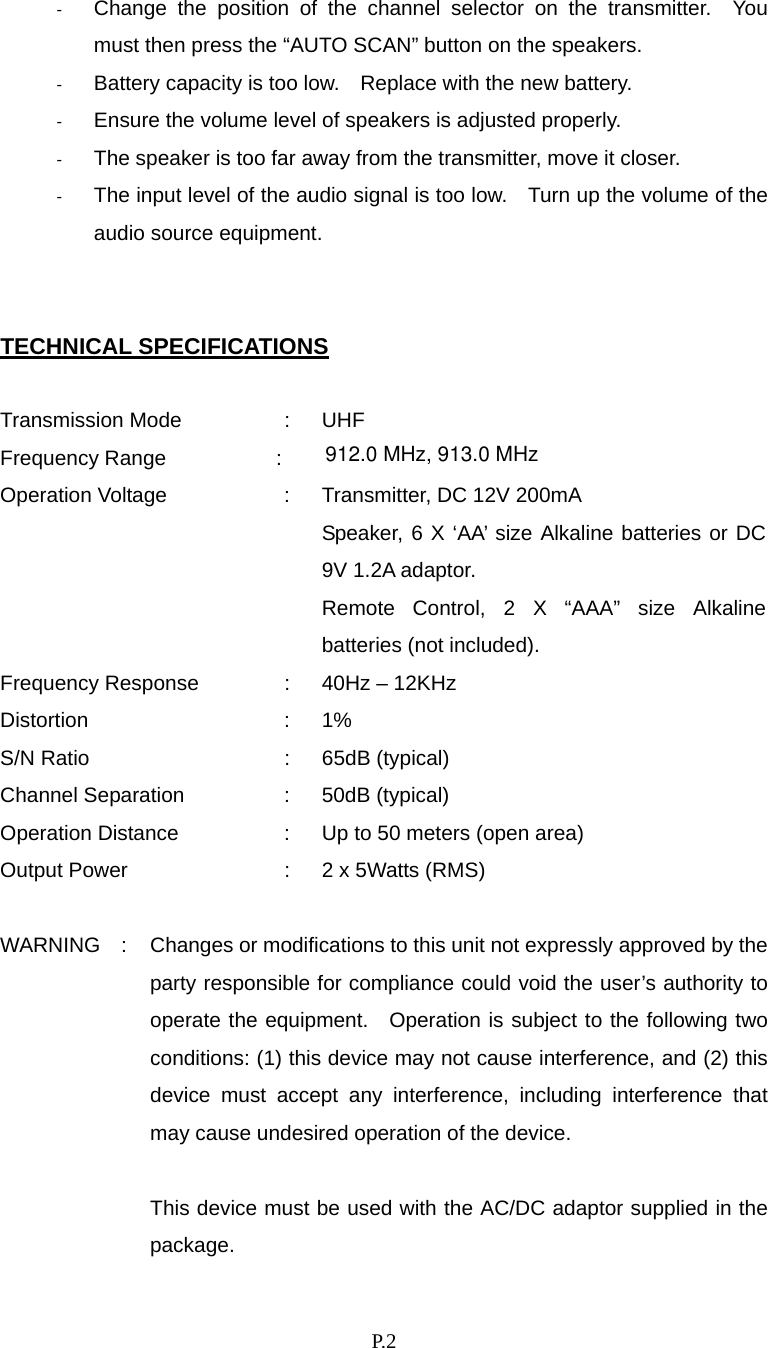    P. 2 -  Change the position of the channel selector on the transmitter.  You must then press the “AUTO SCAN” button on the speakers. -  Battery capacity is too low.    Replace with the new battery. -  Ensure the volume level of speakers is adjusted properly. -  The speaker is too far away from the transmitter, move it closer. -  The input level of the audio signal is too low.    Turn up the volume of the audio source equipment.   TECHNICAL SPECIFICATIONS  Transmission Mode  :  UHF Frequency Range :  Operation Voltage  :  Transmitter, DC 12V 200mA     Speaker, 6 X ‘AA’ size Alkaline batteries or DC 9V 1.2A adaptor. Remote Control, 2 X “AAA” size Alkaline batteries (not included). Frequency Response  :  40Hz – 12KHz Distortion : 1% S/N Ratio  :  65dB (typical) Channel Separation  :  50dB (typical) Operation Distance  :  Up to 50 meters (open area) Output Power  :  2 x 5Watts (RMS)  WARNING    :  Changes or modifications to this unit not expressly approved by the party responsible for compliance could void the user’s authority to operate the equipment.  Operation is subject to the following two conditions: (1) this device may not cause interference, and (2) this device must accept any interference, including interference that may cause undesired operation of the device.  This device must be used with the AC/DC adaptor supplied in the package.  912.0 MHz, 913.0 MHz