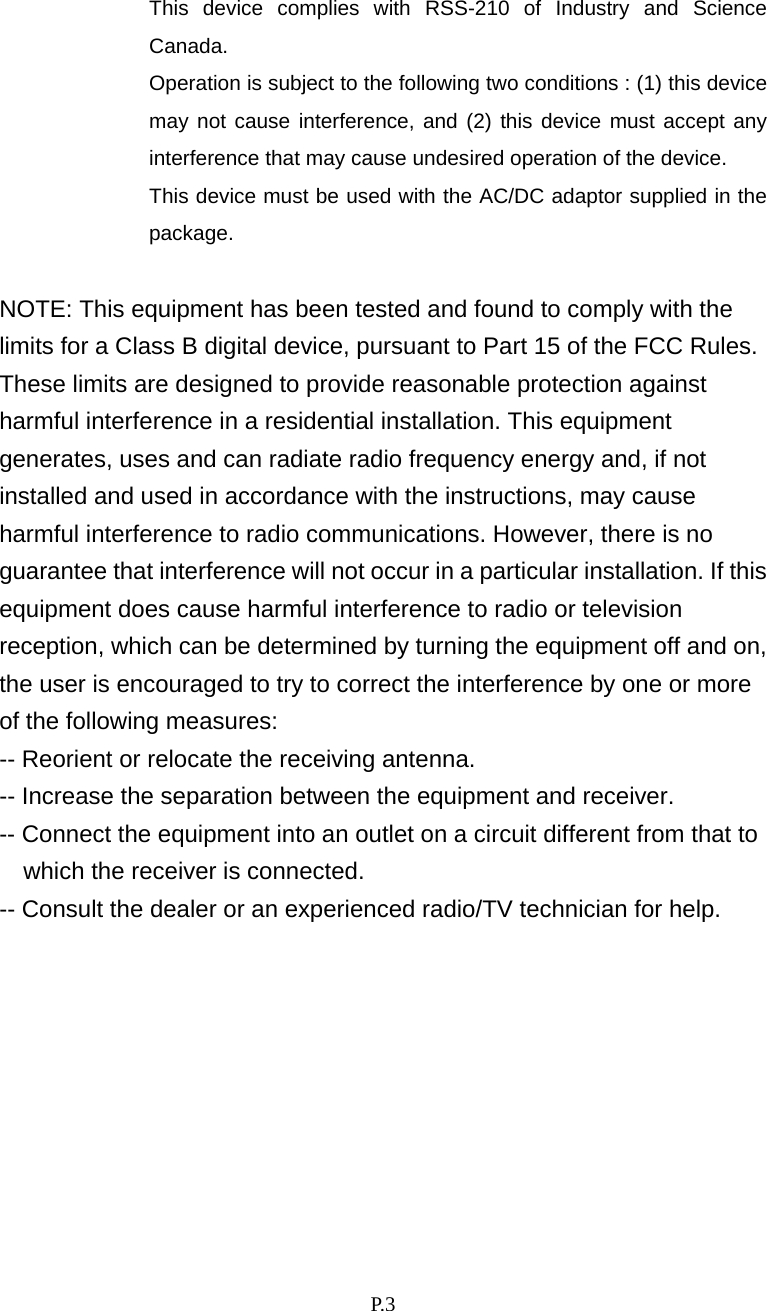    P. 3  This device complies with RSS-210 of Industry and Science Canada.   Operation is subject to the following two conditions : (1) this device may not cause interference, and (2) this device must accept any interference that may cause undesired operation of the device. This device must be used with the AC/DC adaptor supplied in the package.   NOTE: This equipment has been tested and found to comply with the limits for a Class B digital device, pursuant to Part 15 of the FCC Rules. These limits are designed to provide reasonable protection against harmful interference in a residential installation. This equipment generates, uses and can radiate radio frequency energy and, if not installed and used in accordance with the instructions, may cause harmful interference to radio communications. However, there is no guarantee that interference will not occur in a particular installation. If this equipment does cause harmful interference to radio or television reception, which can be determined by turning the equipment off and on, the user is encouraged to try to correct the interference by one or more of the following measures: -- Reorient or relocate the receiving antenna. -- Increase the separation between the equipment and receiver. -- Connect the equipment into an outlet on a circuit different from that to which the receiver is connected. -- Consult the dealer or an experienced radio/TV technician for help. 