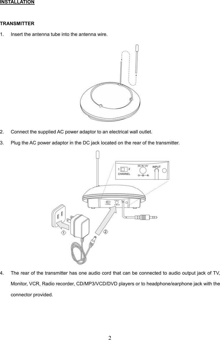 2 INSTALLATION  TRANSMITTER 1.  Insert the antenna tube into the antenna wire.  2.  Connect the supplied AC power adaptor to an electrical wall outlet. 3.  Plug the AC power adaptor in the DC jack located on the rear of the transmitter.  4.  The rear of the transmitter has one audio cord that can be connected to audio output jack of TV, Monitor, VCR, Radio recorder, CD/MP3/VCD/DVD players or to headphone/earphone jack with the connector provided.  