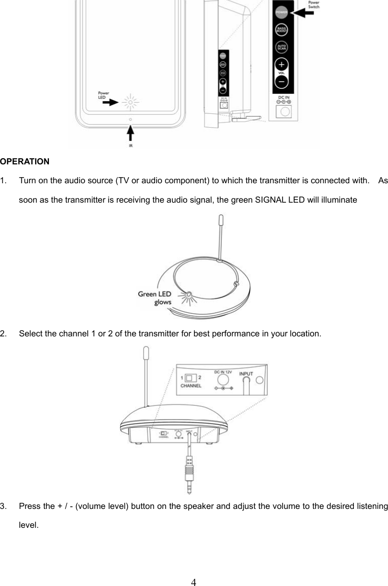 4  OPERATION 1.  Turn on the audio source (TV or audio component) to which the transmitter is connected with.    As soon as the transmitter is receiving the audio signal, the green SIGNAL LED will illuminate  2.  Select the channel 1 or 2 of the transmitter for best performance in your location.  3.  Press the + / - (volume level) button on the speaker and adjust the volume to the desired listening level. 