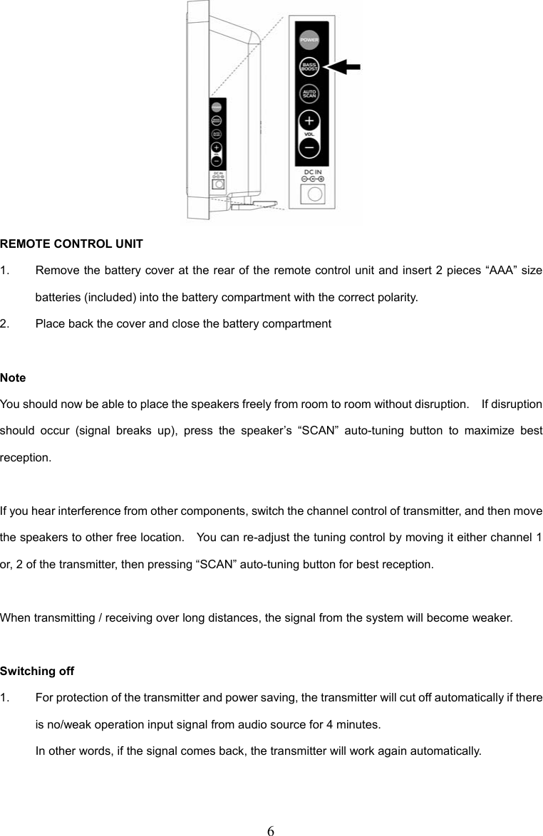 6  REMOTE CONTROL UNIT 1.  Remove the battery cover at the rear of the remote control unit and insert 2 pieces “AAA” size batteries (included) into the battery compartment with the correct polarity. 2.  Place back the cover and close the battery compartment  Note You should now be able to place the speakers freely from room to room without disruption.    If disruption should occur (signal breaks up), press the speaker’s “SCAN” auto-tuning button to maximize best reception.  If you hear interference from other components, switch the channel control of transmitter, and then move the speakers to other free location.    You can re-adjust the tuning control by moving it either channel 1 or, 2 of the transmitter, then pressing “SCAN” auto-tuning button for best reception.  When transmitting / receiving over long distances, the signal from the system will become weaker.  Switching off 1.  For protection of the transmitter and power saving, the transmitter will cut off automatically if there is no/weak operation input signal from audio source for 4 minutes. In other words, if the signal comes back, the transmitter will work again automatically. 