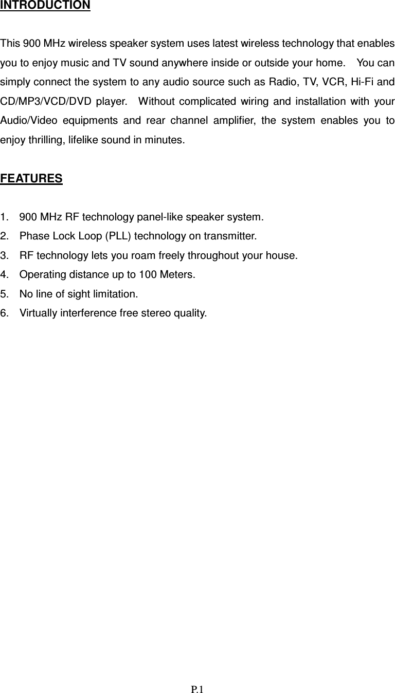   P.1 INTRODUCTION  This 900 MHz wireless speaker system uses latest wireless technology that enables you to enjoy music and TV sound anywhere inside or outside your home.    You can simply connect the system to any audio source such as Radio, TV, VCR, Hi-Fi and CD/MP3/VCD/DVD  player.    Without  complicated  wiring  and  installation  with  your Audio/Video  equipments  and  rear  channel  amplifier,  the  system  enables  you  to enjoy thrilling, lifelike sound in minutes.  FEATURES  1.  900 MHz RF technology panel-like speaker system. 2.  Phase Lock Loop (PLL) technology on transmitter. 3.  RF technology lets you roam freely throughout your house. 4.  Operating distance up to 100 Meters. 5.  No line of sight limitation. 6.  Virtually interference free stereo quality.                  