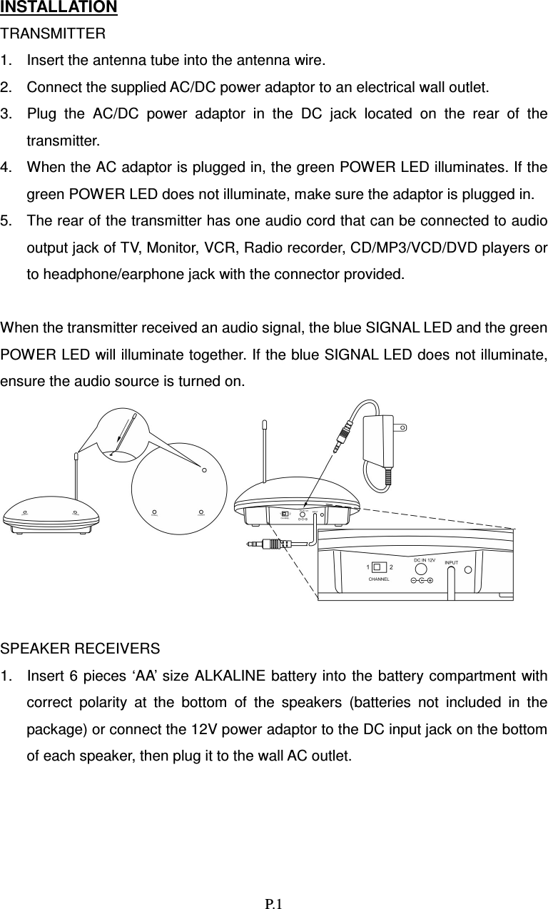   P.1   INSTALLATION TRANSMITTER 1.  Insert the antenna tube into the antenna wire. 2.  Connect the supplied AC/DC power adaptor to an electrical wall outlet. 3.  Plug  the  AC/DC  power  adaptor  in  the  DC  jack  located  on  the  rear  of  the transmitter. 4.  When the AC adaptor is plugged in, the green POWER LED illuminates. If the green POWER LED does not illuminate, make sure the adaptor is plugged in. 5.  The rear of the transmitter has one audio cord that can be connected to audio output jack of TV, Monitor, VCR, Radio recorder, CD/MP3/VCD/DVD players or to headphone/earphone jack with the connector provided.  When the transmitter received an audio signal, the blue SIGNAL LED and the green POWER LED will illuminate together. If the blue SIGNAL LED does not illuminate, ensure the audio source is turned on.   SPEAKER RECEIVERS 1.  Insert 6 pieces ‘AA’ size  ALKALINE battery into the battery compartment  with correct  polarity  at  the  bottom  of  the  speakers  (batteries  not  included  in  the package) or connect the 12V power adaptor to the DC input jack on the bottom of each speaker, then plug it to the wall AC outlet. 