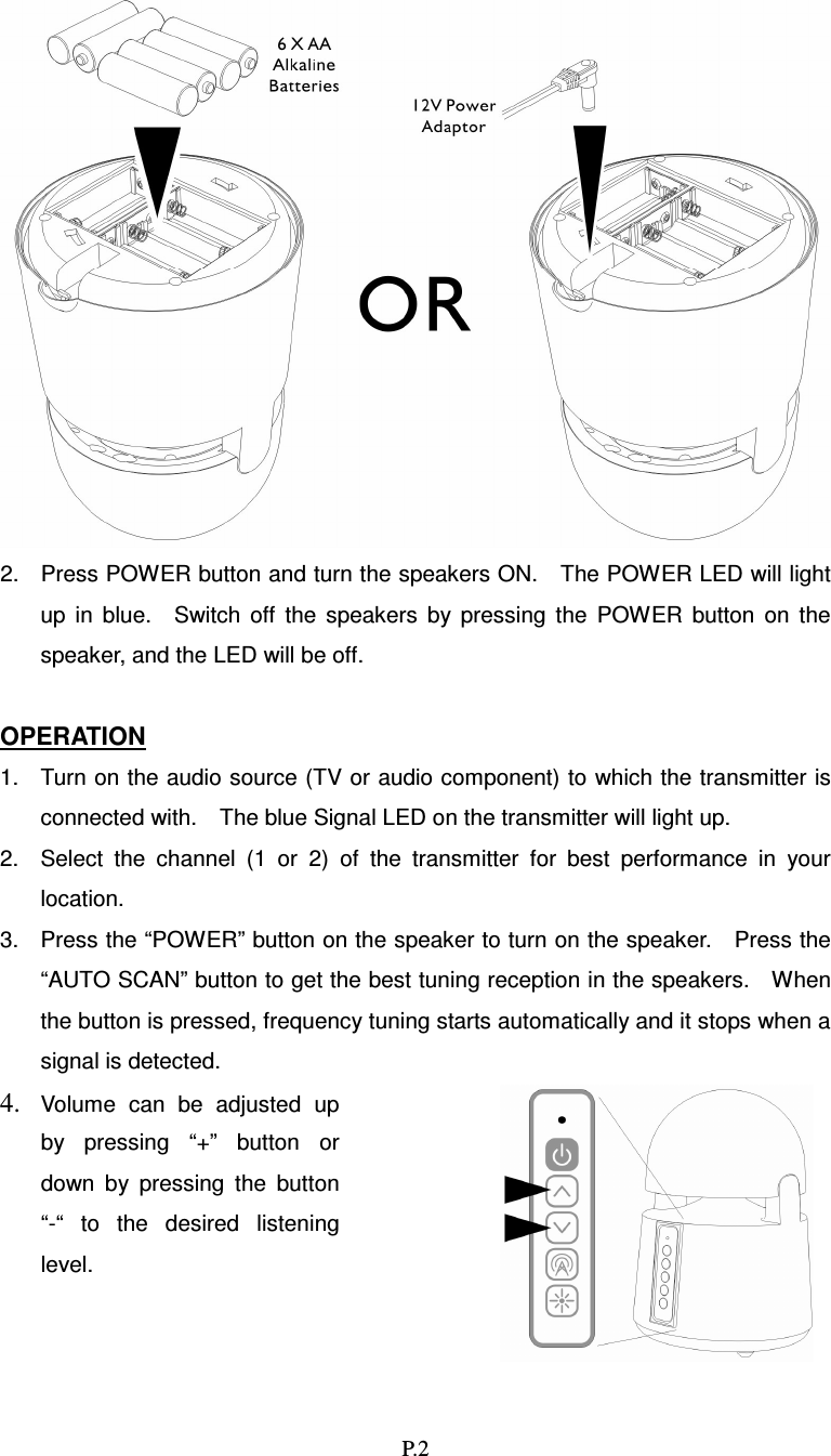   P.2  2.  Press POWER button and turn the speakers ON.    The POWER LED will light up  in  blue.    Switch  off  the  speakers  by  pressing  the  POWER  button  on  the speaker, and the LED will be off.  OPERATION 1.  Turn on the audio source (TV or audio component) to which the transmitter is connected with.    The blue Signal LED on the transmitter will light up. 2.  Select  the  channel  (1  or  2)  of  the  transmitter  for  best  performance  in  your location. 3.  Press the “POWER” button on the speaker to turn on the speaker.    Press the “AUTO SCAN” button to get the best tuning reception in the speakers.    When the button is pressed, frequency tuning starts automatically and it stops when a signal is detected.4. Volume  can  be  adjusted  up by  pressing  “+”  button  or down  by  pressing  the  button “-“  to  the  desired  listening level. 