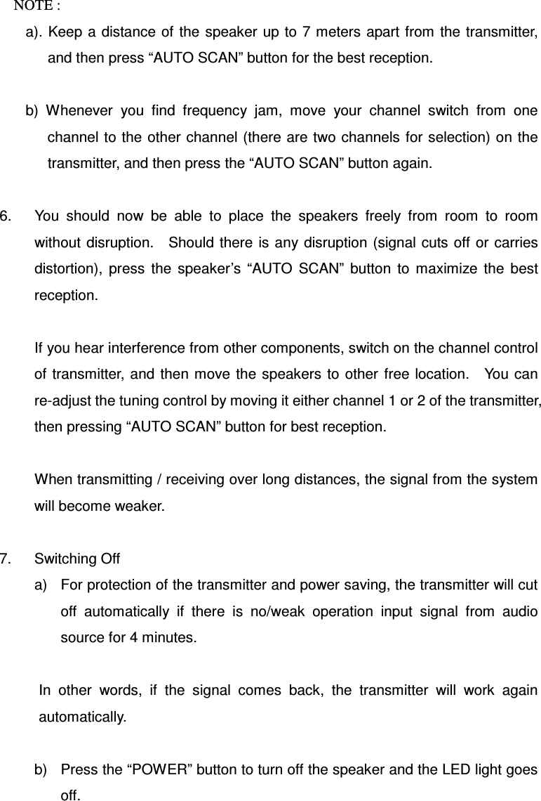 NOTE :   a). Keep a  distance  of  the  speaker up to  7 meters  apart from  the transmitter, and then press “AUTO SCAN” button for the best reception.    b)  Whenever  you  find  frequency  jam,  move  your  channel  switch  from  one channel to the other channel (there are two channels  for selection) on the transmitter, and then press the “AUTO SCAN” button again.  6.  You  should  now  be  able  to  place  the  speakers  freely  from  room  to  room without  disruption.    Should there is any disruption  (signal  cuts off or carries distortion),  press  the  speaker’s  “AUTO  SCAN”  button  to  maximize  the  best reception.  If you hear interference from other components, switch on the channel control of transmitter, and then move the speakers to other  free location.    You can re-adjust the tuning control by moving it either channel 1 or 2 of the transmitter, then pressing “AUTO SCAN” button for best reception.  When transmitting / receiving over long distances, the signal from the system will become weaker.  7.  Switching Off a)  For protection of the transmitter and power saving, the transmitter will cut off  automatically  if  there  is  no/weak  operation  input  signal  from  audio source for 4 minutes.  In  other  words,  if  the  signal  comes  back,  the  transmitter  will  work  again automatically.  b)  Press the “POWER” button to turn off the speaker and the LED light goes off.    