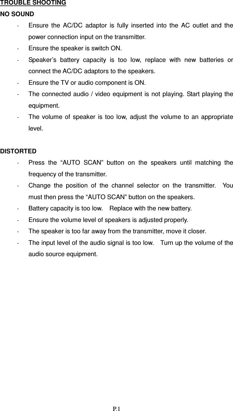   P.1 TROUBLE SHOOTING NO SOUND - Ensure  the  AC/DC  adaptor  is  fully  inserted  into  the  AC  outlet  and  the power connection input on the transmitter. - Ensure the speaker is switch ON. - Speaker’s  battery  capacity  is  too  low,  replace  with  new  batteries  or connect the AC/DC adaptors to the speakers. - Ensure the TV or audio component is ON. - The connected audio / video equipment is not playing. Start playing the equipment. - The  volume  of  speaker  is  too  low,  adjust  the  volume  to  an  appropriate level.  DISTORTED - Press  the  “AUTO  SCAN”  button  on  the  speakers  until  matching  the frequency of the transmitter. - Change  the  position  of  the  channel  selector  on  the  transmitter.    You must then press the “AUTO SCAN” button on the speakers. - Battery capacity is too low.    Replace with the new battery. - Ensure the volume level of speakers is adjusted properly. - The speaker is too far away from the transmitter, move it closer. - The input level of the audio signal is too low.    Turn up the volume of the audio source equipment.            