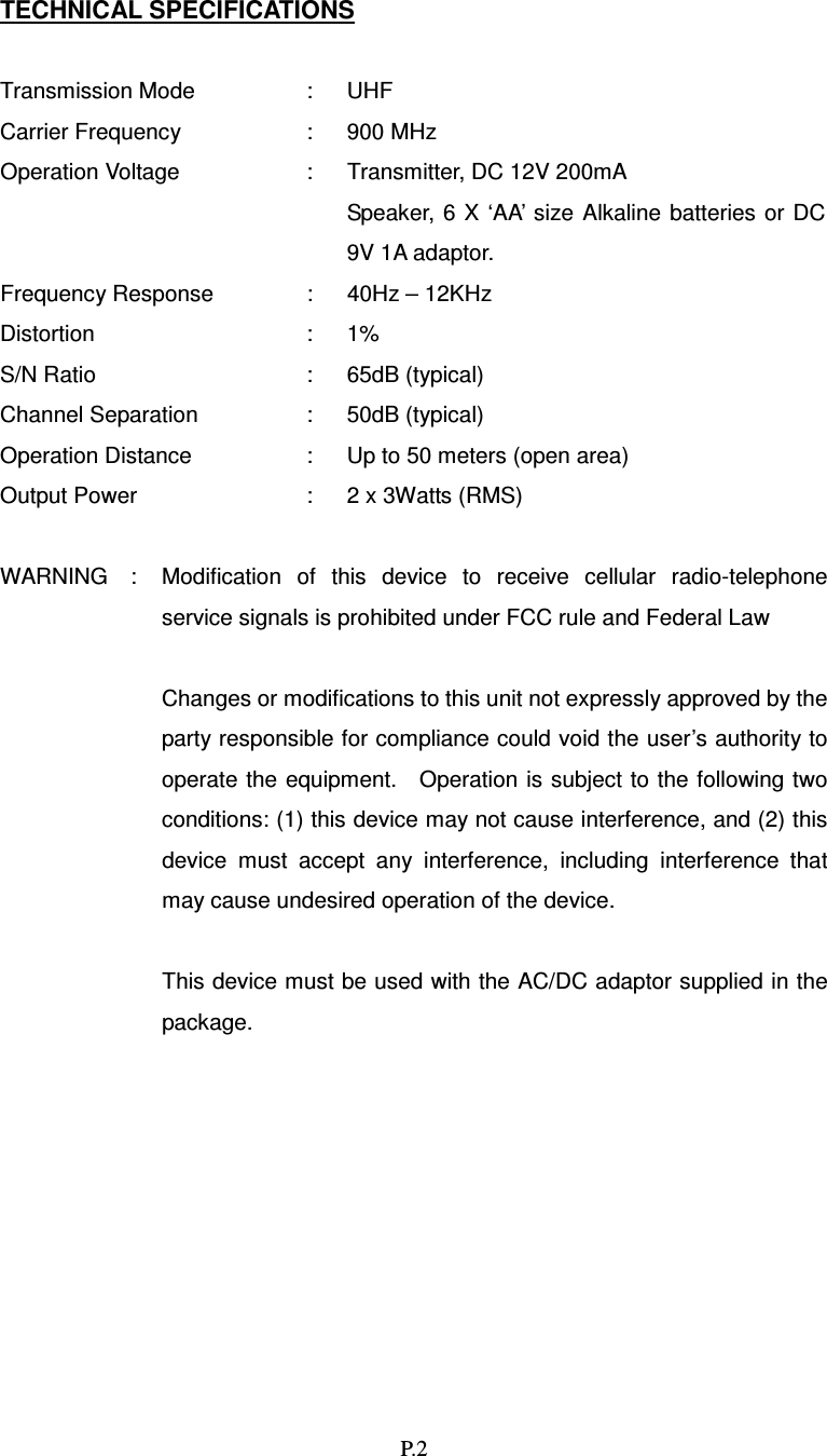   P.2 TECHNICAL SPECIFICATIONS  Transmission Mode  :  UHF Carrier Frequency  :  900 MHz Operation Voltage  :  Transmitter, DC 12V 200mA     Speaker,  6 X ‘AA’ size  Alkaline  batteries or DC 9V 1A adaptor. Frequency Response  :  40Hz – 12KHz Distortion  :  1% S/N Ratio  :  65dB (typical) Channel Separation  :  50dB (typical) Operation Distance  :  Up to 50 meters (open area) Output Power  :  2 x 3Watts (RMS)  WARNING    :  Modification  of  this  device  to  receive  cellular  radio-telephone service signals is prohibited under FCC rule and Federal Law  Changes or modifications to this unit not expressly approved by the party responsible for compliance could void the user’s authority to operate the  equipment.    Operation  is subject to the following two conditions: (1) this device may not cause interference, and (2) this device  must  accept  any  interference,  including  interference  that may cause undesired operation of the device.  This device must be used with the AC/DC adaptor supplied in the package.   