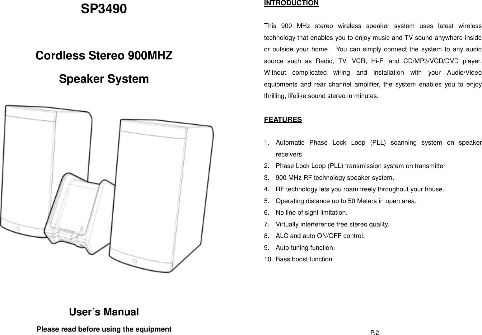 INTRODUCTION SP3490   This 900 MHz stereo wireless speaker system uses latest wireless technology that enables you to enjoy music and TV sound anywhere inside or outside your home.  You can simply connect the system to any audio source such as Radio, TV, VCR, Hi-Fi and CD/MP3/VCD/DVD player.  Without complicated wiring and installation with your Audio/Video equipments and rear channel amplifier, the system enables you to enjoy thrilling, lifelike sound stereo in minutes.  Cordless Stereo 900MHZ Speaker System    FEATURES  1.  Automatic Phase Lock Loop (PLL) scanning system on speaker receivers 2.  Phase Lock Loop (PLL) transmission system on transmitter 3.  900 MHz RF technology speaker system. 4.  RF technology lets you roam freely throughout your house. 5.  Operating distance up to 50 Meters in open area. 6.  No line of sight limitation. 7.  Virtually interference free stereo quality. 8.  ALC and auto ON/OFF control. 9.  Auto tuning function. 10. Bass boost function  User’s Manual Please read before using the equipment  P. 2  