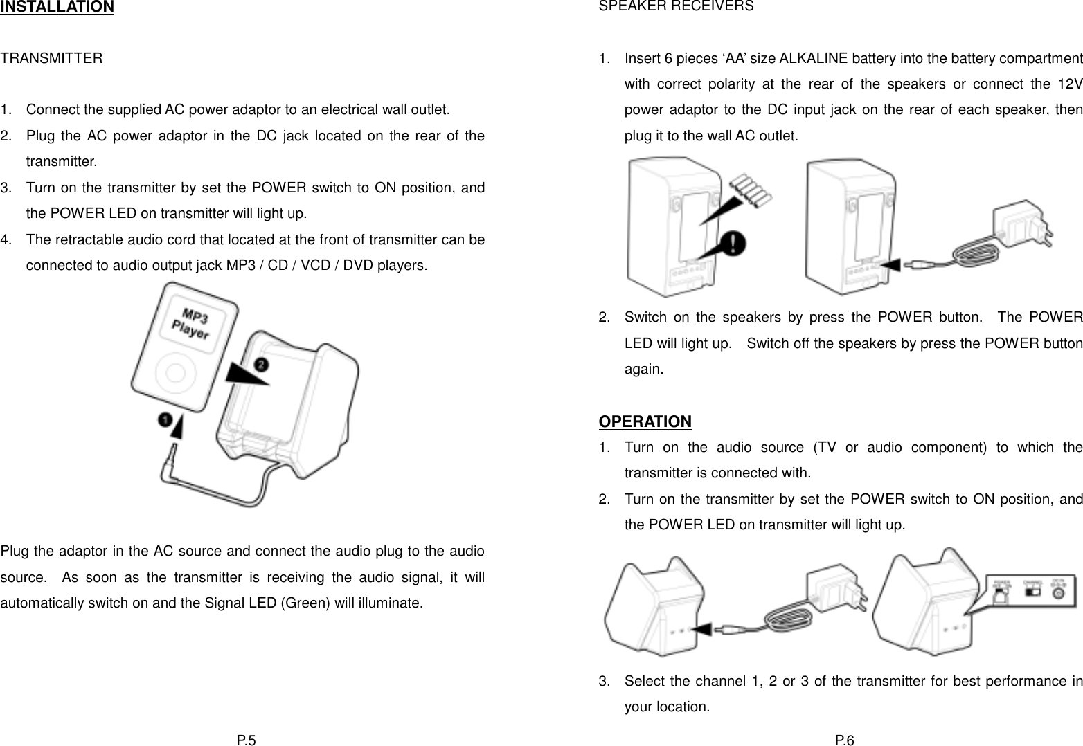 INSTALLATION SPEAKER RECEIVERS   TRANSMITTER  1.  Insert 6 pieces ‘AA’ size ALKALINE battery into the battery compartment with correct polarity at the rear of the speakers or connect the 12V power adaptor to the DC input jack on the rear of each speaker, then plug it to the wall AC outlet.  1.  Connect the supplied AC power adaptor to an electrical wall outlet. 2.  Plug the AC power adaptor in the DC jack located on the rear of the transmitter.      3.  Turn on the transmitter by set the POWER switch to ON position, and the POWER LED on transmitter will light up. 4.  The retractable audio cord that located at the front of transmitter can be connected to audio output jack MP3 / CD / VCD / DVD players. 2.  Switch on the speakers by press the POWER button.  The POWER LED will light up.    Switch off the speakers by press the POWER button again.  OPERATION 1.  Turn on the audio source (TV or audio component) to which the transmitter is connected with. 2.  Turn on the transmitter by set the POWER switch to ON position, and the POWER LED on transmitter will light up.   Plug the adaptor in the AC source and connect the audio plug to the audio source.  As soon as the transmitter is receiving the audio signal, it will automatically switch on and the Signal LED (Green) will illuminate.     3.  Select the channel 1, 2 or 3 of the transmitter for best performance in your location. P. 6  P. 5  