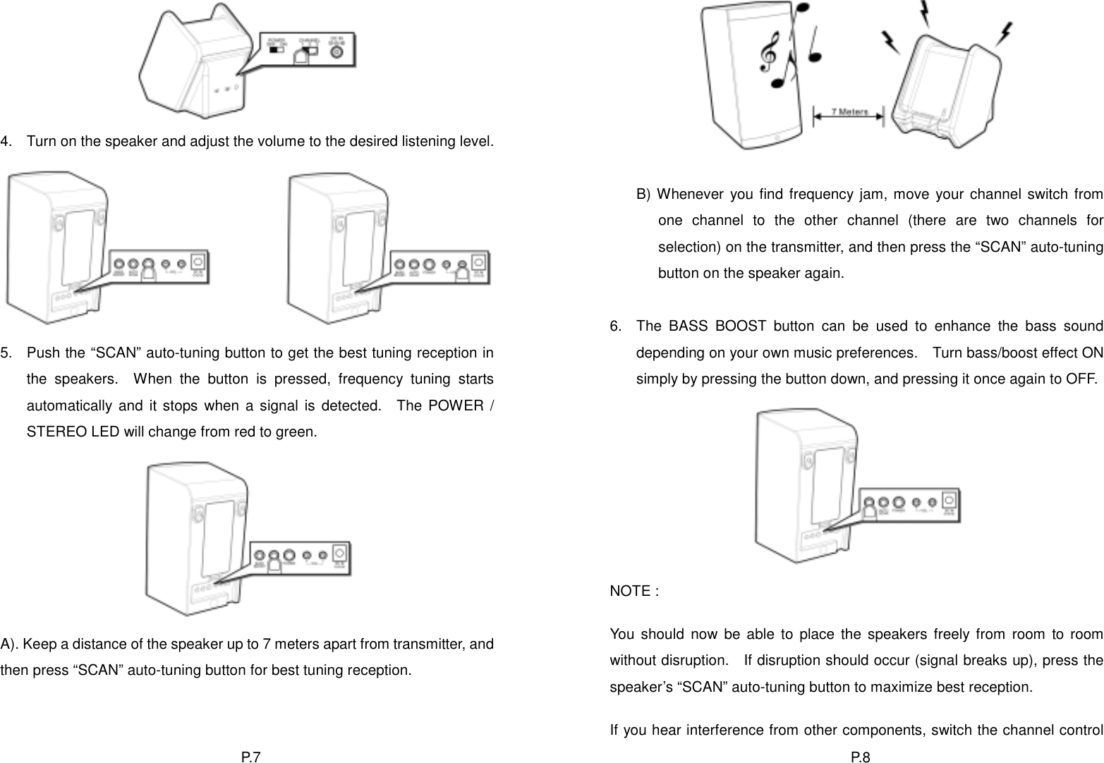 P. 8   4.  Turn on the speaker and adjust the volume to the desired listening level.              B) Whenever you find frequency jam, move your channel switch from one channel to the other channel (there are two channels for selection) on the transmitter, and then press the “SCAN” auto-tuning button on the speaker again.  6.  The BASS BOOST button can be used to enhance the bass sound depending on your own music preferences.    Turn bass/boost effect ON simply by pressing the button down, and pressing it once again to OFF. 5.  Push the “SCAN” auto-tuning button to get the best tuning reception in the speakers.  When the button is pressed, frequency tuning starts automatically and it stops when a signal is detected.  The POWER / STEREO LED will change from red to green.  NOTE :   You should now be able to place the speakers freely from room to room without disruption.    If disruption should occur (signal breaks up), press the speaker’s “SCAN” auto-tuning button to maximize best reception. A). Keep a distance of the speaker up to 7 meters apart from transmitter, and then press “SCAN” auto-tuning button for best tuning reception.  If you hear interference from other components, switch the channel control P. 7  