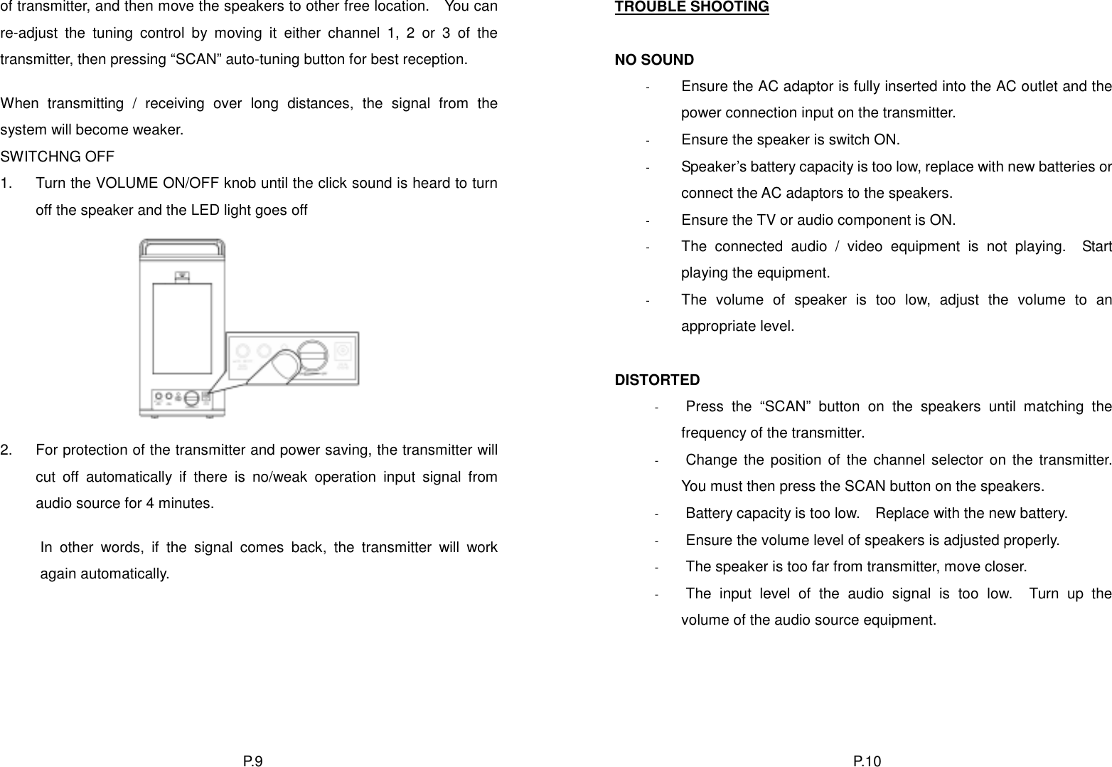 of transmitter, and then move the speakers to other free location.    You can re-adjust the tuning control by moving it either channel 1, 2 or 3 of the transmitter, then pressing “SCAN” auto-tuning button for best reception. TROUBLE SHOOTING  NO SOUND  Ensure the AC adaptor is fully inserted into the AC outlet and the power connection input on the transmitter. - - - - - - - - - - - - When transmitting / receiving over long distances, the signal from the system will become weaker.  Ensure the speaker is switch ON. SWITCHNG OFF  Speaker’s battery capacity is too low, replace with new batteries or connect the AC adaptors to the speakers. 1.  Turn the VOLUME ON/OFF knob until the click sound is heard to turn off the speaker and the LED light goes off        Ensure the TV or audio component is ON. The connected audio / video equipment is not playing.  Start playing the equipment. The volume of speaker is too low, adjust the volume to an appropriate level.  DISTORTED Press the “SCAN” button on the speakers until matching the frequency of the transmitter.  2.  For protection of the transmitter and power saving, the transmitter will cut off automatically if there is no/weak operation input signal from audio source for 4 minutes. Change the position of the channel selector on the transmitter.  You must then press the SCAN button on the speakers. Battery capacity is too low.    Replace with the new battery.  Ensure the volume level of speakers is adjusted properly. In other words, if the signal comes back, the transmitter will work again automatically.  The speaker is too far from transmitter, move closer. The input level of the audio signal is too low.  Turn up the volume of the audio source equipment.  P. 1 0  P. 9  