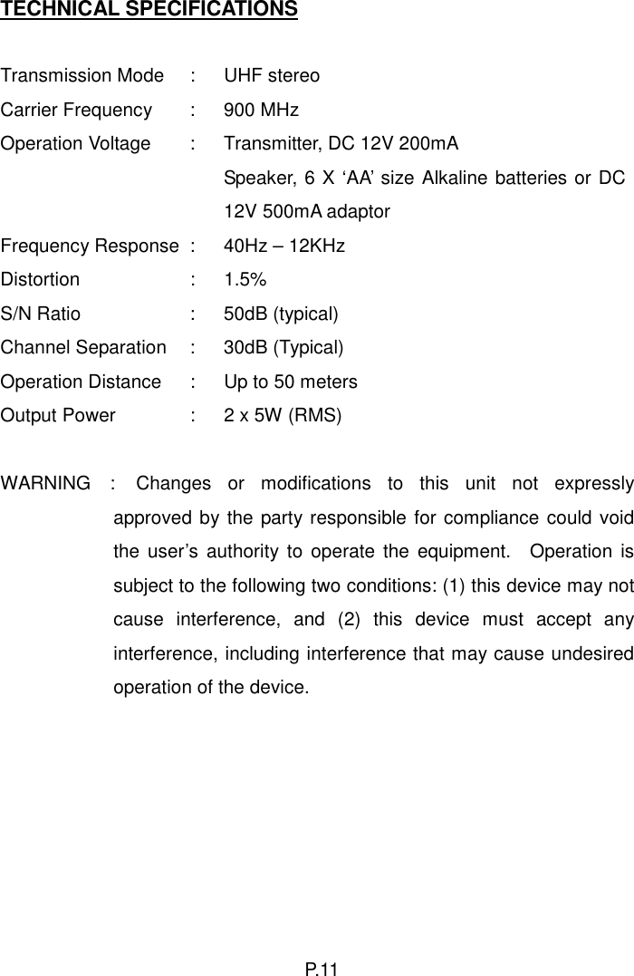TECHNICAL SPECIFICATIONS  Transmission Mode  :  UHF stereo Carrier Frequency  :  900 MHz Operation Voltage  :  Transmitter, DC 12V 200mA     Speaker, 6 X ‘AA’ size Alkaline batteries or DC 12V 500mA adaptor Frequency Response :  40Hz – 12KHz Distortion : 1.5%S/N Ratio  :  50dB (typical) Channel Separation  :  30dB (Typical) Operation Distance  :  Up to 50 meters Output Power  :  2 x 5W (RMS)     WARNING  :  Changes or modifications to this unit not expressly approved by the party responsible for compliance could void the user’s authority to operate the equipment.  Operation is subject to the following two conditions: (1) this device may not cause interference, and (2) this device must accept any interference, including interference that may cause undesired operation of the device.     P. 11  