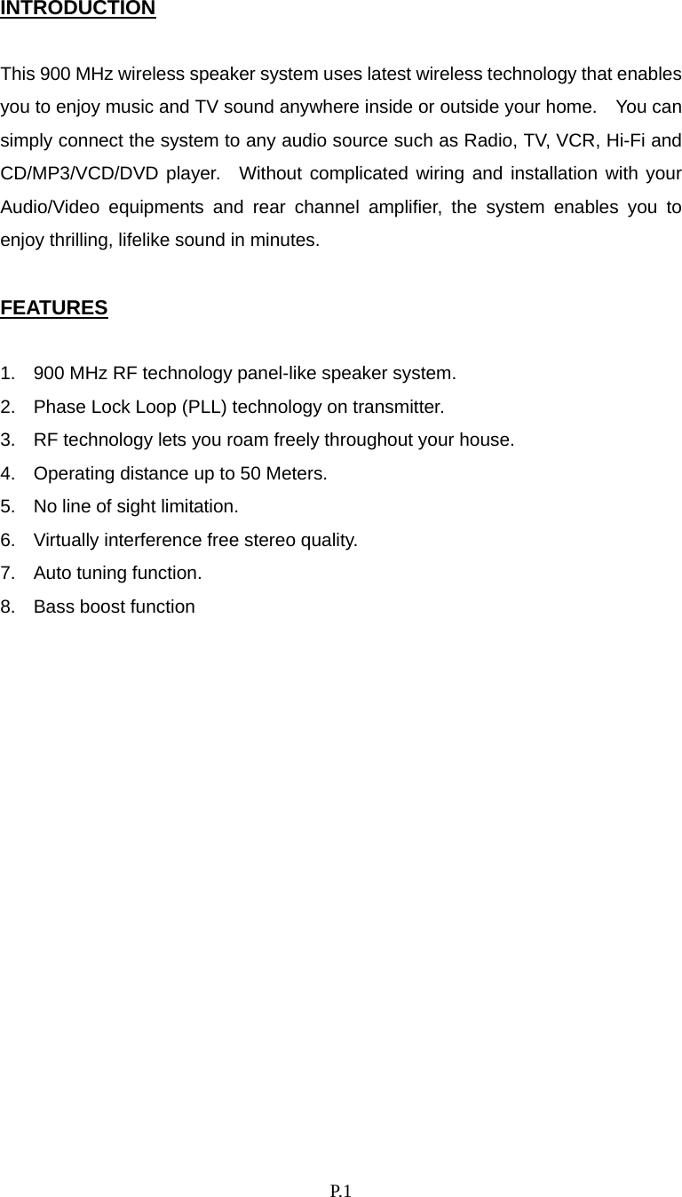    P. 1 INTRODUCTION  This 900 MHz wireless speaker system uses latest wireless technology that enables you to enjoy music and TV sound anywhere inside or outside your home.    You can simply connect the system to any audio source such as Radio, TV, VCR, Hi-Fi and CD/MP3/VCD/DVD player.  Without complicated wiring and installation with your Audio/Video equipments and rear channel amplifier, the system enables you to enjoy thrilling, lifelike sound in minutes.  FEATURES  1.  900 MHz RF technology panel-like speaker system. 2.  Phase Lock Loop (PLL) technology on transmitter. 3.  RF technology lets you roam freely throughout your house. 4.  Operating distance up to 50 Meters. 5.  No line of sight limitation. 6.  Virtually interference free stereo quality. 7.  Auto tuning function. 8.  Bass boost function                
