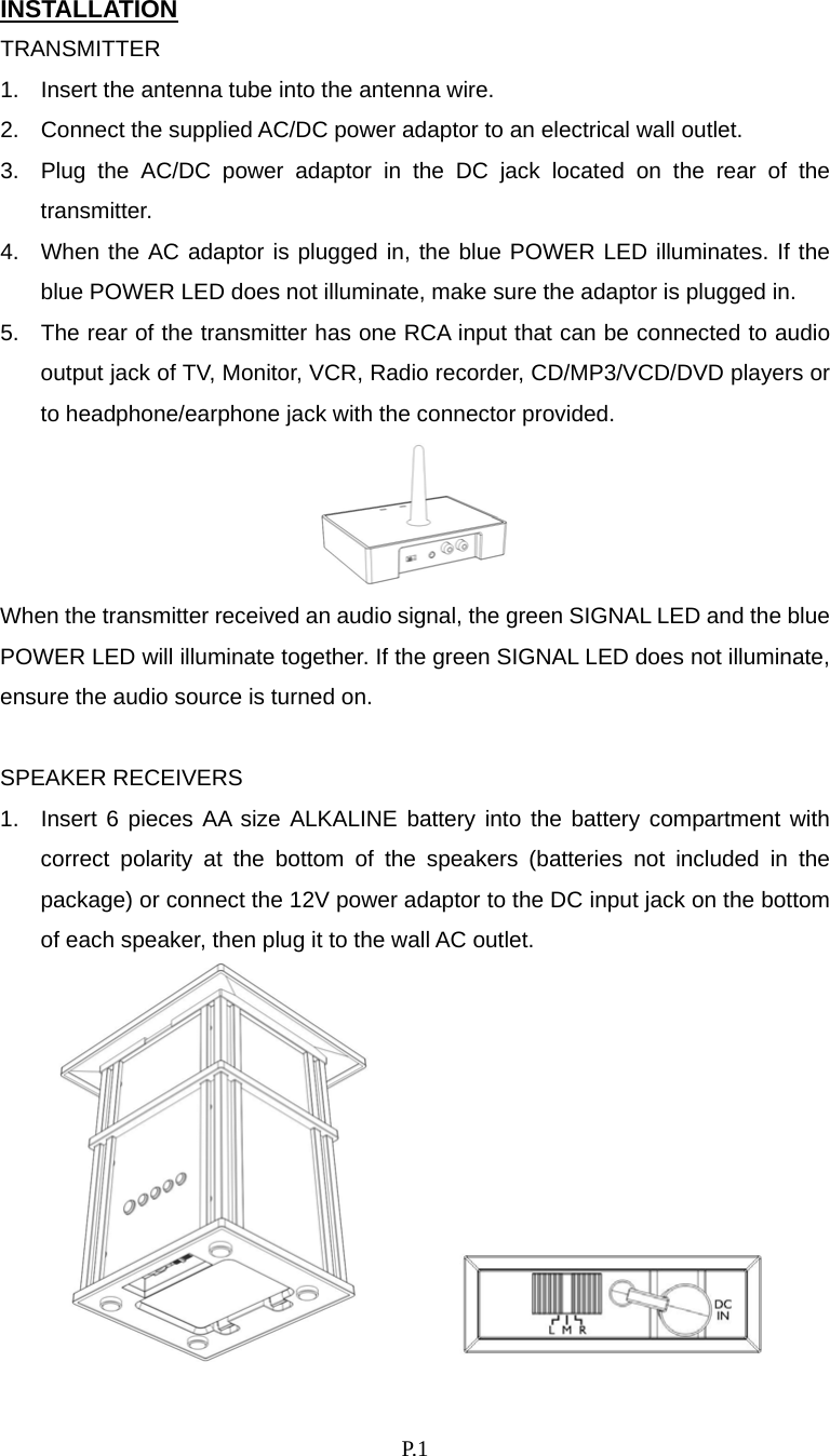    P. 1 INSTALLATION TRANSMITTER 1.  Insert the antenna tube into the antenna wire. 2.  Connect the supplied AC/DC power adaptor to an electrical wall outlet. 3.  Plug the AC/DC power adaptor in the DC jack located on the rear of the transmitter. 4.  When the AC adaptor is plugged in, the blue POWER LED illuminates. If the blue POWER LED does not illuminate, make sure the adaptor is plugged in. 5.  The rear of the transmitter has one RCA input that can be connected to audio output jack of TV, Monitor, VCR, Radio recorder, CD/MP3/VCD/DVD players or to headphone/earphone jack with the connector provided.  When the transmitter received an audio signal, the green SIGNAL LED and the blue POWER LED will illuminate together. If the green SIGNAL LED does not illuminate, ensure the audio source is turned on.  SPEAKER RECEIVERS 1.  Insert 6 pieces AA size ALKALINE battery into the battery compartment with correct polarity at the bottom of the speakers (batteries not included in the package) or connect the 12V power adaptor to the DC input jack on the bottom of each speaker, then plug it to the wall AC outlet.         