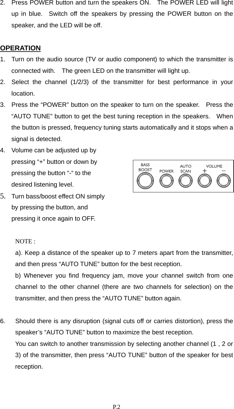    P. 2 2.  Press POWER button and turn the speakers ON.    The POWER LED will light up in blue.  Switch off the speakers by pressing the POWER button on the speaker, and the LED will be off.  OPERATION 1.  Turn on the audio source (TV or audio component) to which the transmitter is connected with.    The green LED on the transmitter will light up. 2.  Select the channel (1/2/3) of the transmitter for best performance in your location. 3.  Press the “POWER” button on the speaker to turn on the speaker.   Press the “AUTO TUNE” button to get the best tuning reception in the speakers.  When the button is pressed, frequency tuning starts automatically and it stops when a signal is detected. 4.  Volume can be adjusted up by pressing “+” button or down by pressing the button “-“ to the desired listening level. 5.  Turn bass/boost effect ON simply by pressing the button, and pressing it once again to OFF.  NOTE :   a). Keep a distance of the speaker up to 7 meters apart from the transmitter, and then press “AUTO TUNE” button for the best reception.   b) Whenever you find frequency jam, move your channel switch from one channel to the other channel (there are two channels for selection) on the transmitter, and then press the “AUTO TUNE” button again.  6.  Should there is any disruption (signal cuts off or carries distortion), press the speaker’s “AUTO TUNE” button to maximize the best reception.     You can switch to another transmission by selecting another channel (1 , 2 or 3) of the transmitter, then press “AUTO TUNE” button of the speaker for best reception.  