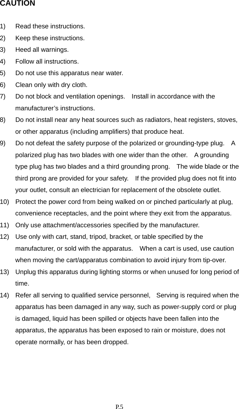    P. 5  CAUTION  1)  Read these instructions. 2)  Keep these instructions. 3)  Heed all warnings. 4)  Follow all instructions. 5)  Do not use this apparatus near water. 6)  Clean only with dry cloth. 7)  Do not block and ventilation openings.    Install in accordance with the manufacturer’s instructions. 8)  Do not install near any heat sources such as radiators, heat registers, stoves, or other apparatus (including amplifiers) that produce heat. 9)  Do not defeat the safety purpose of the polarized or grounding-type plug.    A polarized plug has two blades with one wider than the other.    A grounding type plug has two blades and a third grounding prong.    The wide blade or the third prong are provided for your safety.    If the provided plug does not fit into your outlet, consult an electrician for replacement of the obsolete outlet. 10)  Protect the power cord from being walked on or pinched particularly at plug, convenience receptacles, and the point where they exit from the apparatus. 11)  Only use attachment/accessories specified by the manufacturer. 12)  Use only with cart, stand, tripod, bracket, or table specified by the manufacturer, or sold with the apparatus.    When a cart is used, use caution when moving the cart/apparatus combination to avoid injury from tip-over. 13)  Unplug this apparatus during lighting storms or when unused for long period of time. 14)  Refer all serving to qualified service personnel,    Serving is required when the apparatus has been damaged in any way, such as power-supply cord or plug is damaged, liquid has been spilled or objects have been fallen into the apparatus, the apparatus has been exposed to rain or moisture, does not operate normally, or has been dropped.    